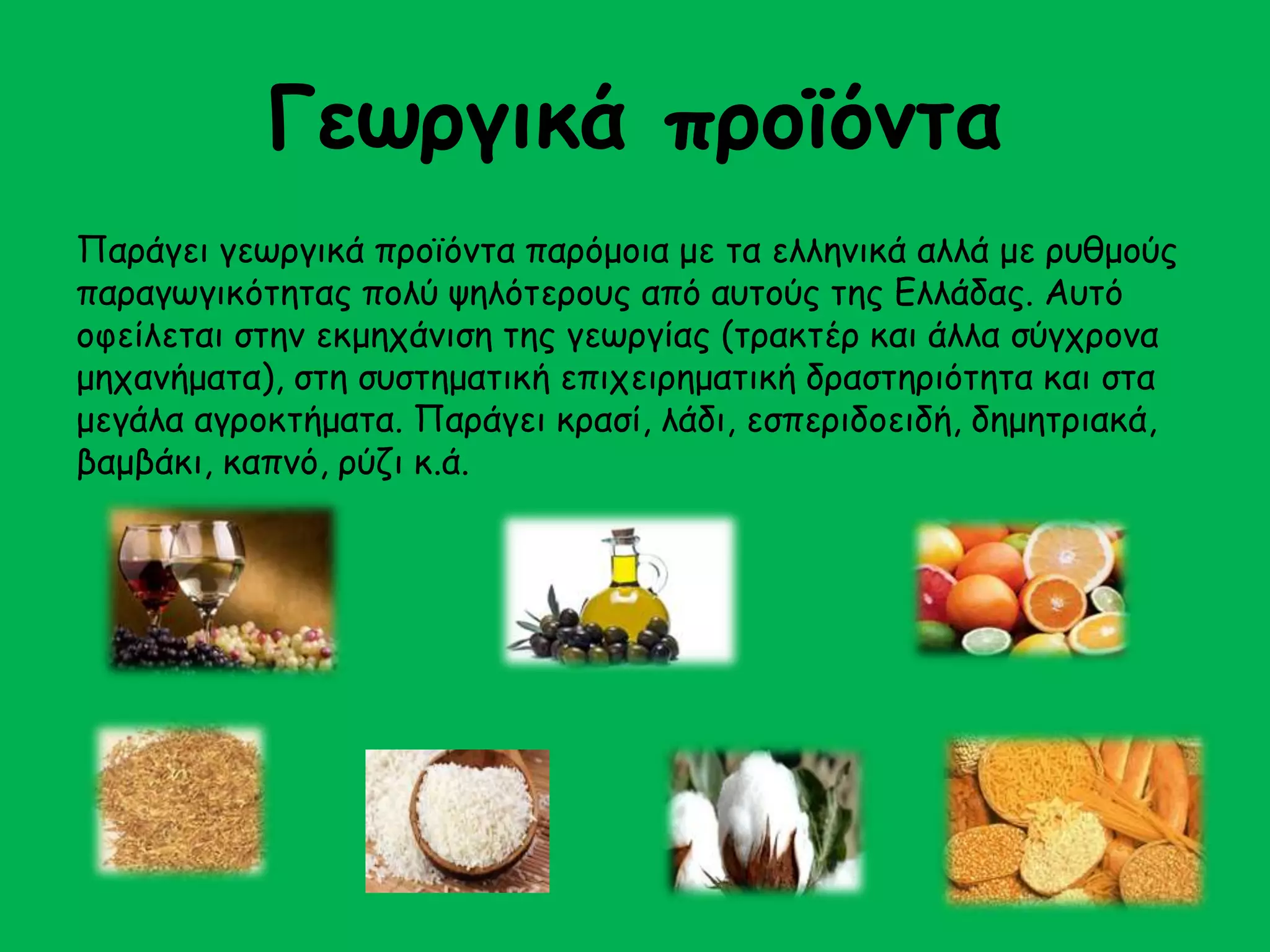 Γεωργικά προϊόντα 
Παράγει γεωργικά προϊόντα παρόμοια με τα ελληνικά αλλά με ρυθμούς 
παραγωγικότητας πολύ ψηλότερους από αυτούς της Ελλάδας. Αυτό 
οφείλεται στην εκμηχάνιση της γεωργίας (τρακτέρ και άλλα σύγχρονα 
μηχανήματα), στη συστηματική επιχειρηματική δραστηριότητα και στα 
μεγάλα αγροκτήματα. Παράγει κρασί, λάδι, εσπεριδοειδή, δημητριακά, 
βαμβάκι, καπνό, ρύζι κ.ά. 
 