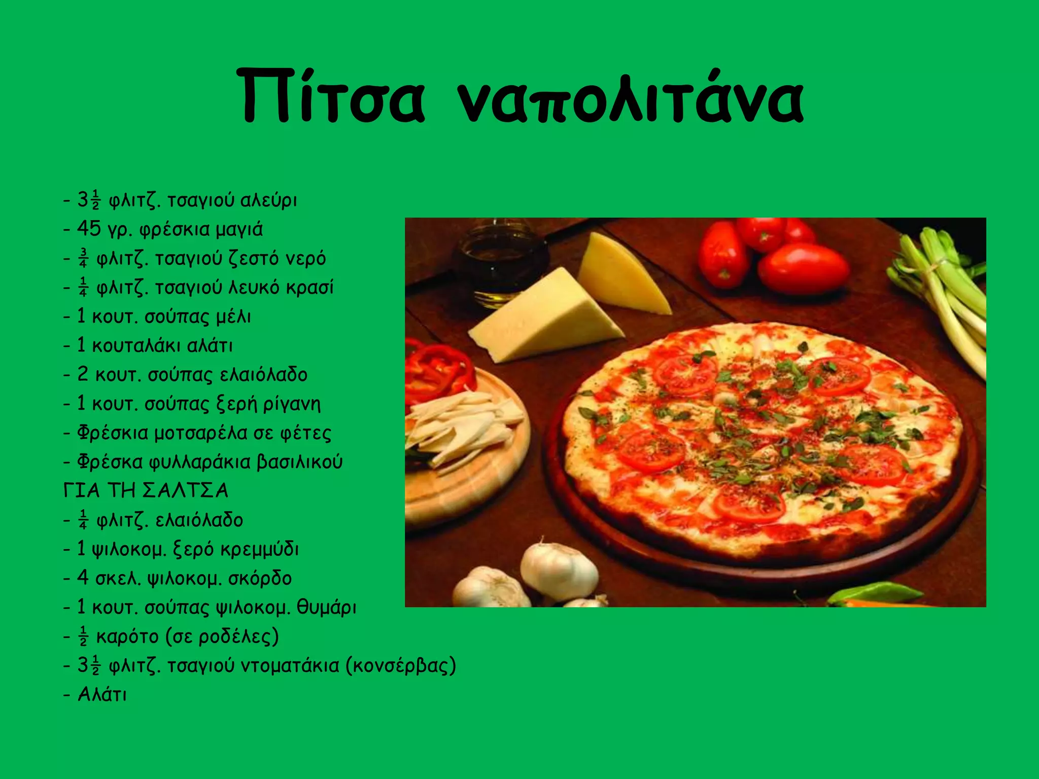 Πίτσα ναπολιτάνα 
- 3½ φλιτζ. τσαγιού αλεύρι 
- 45 γρ. φρέσκια μαγιά 
- ¾ φλιτζ. τσαγιού ζεστό νερό 
- ¼ φλιτζ. τσαγιού λευκό κρασί 
- 1 κουτ. σούπας μέλι 
- 1 κουταλάκι αλάτι 
- 2 κουτ. σούπας ελαιόλαδο 
- 1 κουτ. σούπας ξερή ρίγανη 
- Φρέσκια μοτσαρέλα σε φέτες 
- Φρέσκα φυλλαράκια βασιλικού 
ΓΙΑ ΤΗ ΣΑΛΤΣΑ 
- ¼ φλιτζ. ελαιόλαδο 
- 1 ψιλοκομ. ξερό κρεμμύδι 
- 4 σκελ. ψιλοκομ. σκόρδο 
- 1 κουτ. σούπας ψιλοκομ. θυμάρι 
- ½ καρότο (σε ροδέλες) 
- 3½ φλιτζ. τσαγιού ντοματάκια (κονσέρβας) 
- Αλάτι 
 