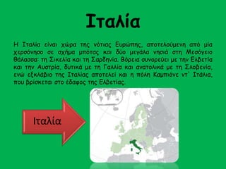 Ιταλία 
Η Ιταλία είναι χώρα της νότιας Ευρώπης, αποτελούμενη από μία 
χερσόνησο σε σχήμα μπότας και δύο μεγάλα νησιά στη Μεσόγειο 
θάλασσα: τη Σικελία και τη Σαρδηνία. Βόρεια συνορεύει με την Ελβετία 
και την Αυστρία, δυτικά με τη Γαλλία και ανατολικά με τη Σλοβενία, 
ενώ εξκλάβιο της Ιταλίας αποτελεί και η πόλη Καμπιόνε ντ' Ιτάλια, 
που βρίσκεται στο έδαφος της Ελβετίας. 
Ιταλία 
 