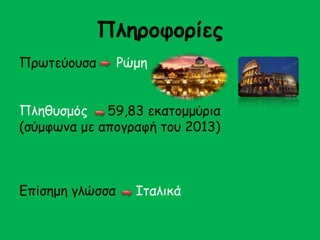 Πληροφορίες 
Πρωτεύουσα Ρώμη 
Πληθυσμός 59,83 εκατομμύρια 
(σύμφωνα με απογραφή του 2013) 
Επίσημη γλώσσα Ιταλικά 
 