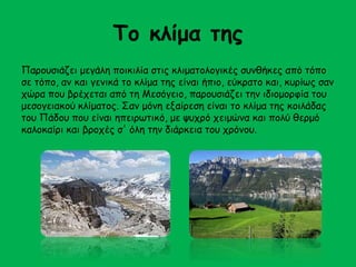 Το κλίμα της 
Παρουσιάζει μεγάλη ποικιλία στις κλιματολογικές συνθήκες από τόπο 
σε τόπο, αν και γενικά το κλίμα της είναι ήπιο, εύκρατο και, κυρίως σαν 
χώρα που βρέχεται από τη Μεσόγειο, παρουσιάζει την ιδιομορφία του 
μεσογειακού κλίματος. Σαν μόνη εξαίρεση είναι το κλίμα της κοιλάδας 
του Πάδου που είναι ηπειρωτικό, με ψυχρό χειμώνα και πολύ θερμό 
καλοκαίρι και βροχές σ' όλη την διάρκεια του χρόνου. 
 