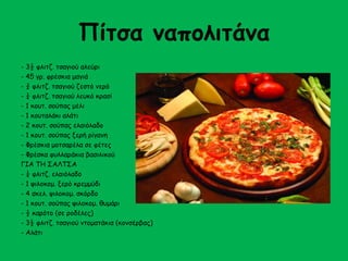 Πίτσα ναπολιτάνα 
- 3½ φλιτζ. τσαγιού αλεύρι 
- 45 γρ. φρέσκια μαγιά 
- ¾ φλιτζ. τσαγιού ζεστό νερό 
- ¼ φλιτζ. τσαγιού λευκό κρασί 
- 1 κουτ. σούπας μέλι 
- 1 κουταλάκι αλάτι 
- 2 κουτ. σούπας ελαιόλαδο 
- 1 κουτ. σούπας ξερή ρίγανη 
- Φρέσκια μοτσαρέλα σε φέτες 
- Φρέσκα φυλλαράκια βασιλικού 
ΓΙΑ ΤΗ ΣΑΛΤΣΑ 
- ¼ φλιτζ. ελαιόλαδο 
- 1 ψιλοκομ. ξερό κρεμμύδι 
- 4 σκελ. ψιλοκομ. σκόρδο 
- 1 κουτ. σούπας ψιλοκομ. θυμάρι 
- ½ καρότο (σε ροδέλες) 
- 3½ φλιτζ. τσαγιού ντοματάκια (κονσέρβας) 
- Αλάτι 
 