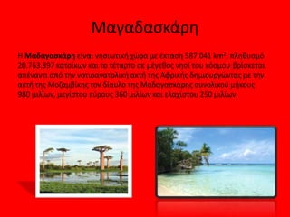 Μαδαγασκάρη
H Μαδαγασκάρη είναι νησιωτική χώρα με έκταση 587.041 km2, πληθυσμό
20.763.897 κατοίκων και το τέταρτο σε μέγεθος νησί του κόσμου. βρίσκεται
απέναντι από την νοτιοανατολική ακτή της Αφρικής δημιουργώντας με την
ακτή της Μοζαμβίκης τον δίαυλο της Μαδαγασκάρης συνολικού μήκους
980 μιλίων, μεγίστου εύρους 360 μιλίων και ελαχίστου 250 μιλίων.
 