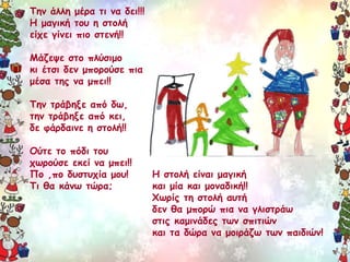 Την άλλη μέρα τι να δει!!! 
Η μαγική του η στολή 
είχε γίνει πιο στενή!! 
Μάζεψε στο πλύσιμο 
κι έτσι δεν μπορούσε πια 
μέσα της να μπει!! 
Την τράβηξε από δω, 
την τράβηξε από κει, 
δε φάρδαινε η στολή!! 
Ούτε το πόδι του 
χωρούσε εκεί να μπει!! 
Πο ,πο δυστυχία μου! 
Τι θα κάνω τώρα; 
Η στολή είναι μαγική 
και μία και μοναδική!! 
Χωρίς τη στολή αυτή 
δεν θα μπορώ πια να γλιστράω 
στις καμινάδες των σπιτιών 
και τα δώρα να μοιράζω των παιδιών! 
 