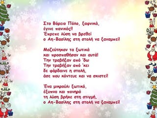 Στο Βόρειο Πόλο, ξαφνικά, 
έγινε πανικός!! 
Έπρεπε λύση να βρεθεί 
ο Αη-Βασίλης στη στολή να ξαναμπεί! 
Μαζεύτηκαν τα ξωτικά 
και προσπαθήσαν και αυτά! 
Την τραβήξαν από ’δω 
Την τραβήξαν από ’κει 
δε φάρδαινε η στολή, 
άσε που κόντευε και να σκιστεί! 
Ένα μικρούλι ξωτικό, 
έξυπνο και πονηρό 
τη λύση βρήκε στη στιγμή, 
ο Αη-Βασίλης στη στολή να ξαναμπεί! 
 