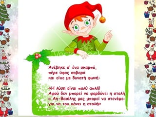 Ανέβηκε σ’ ένα σκαμπό, 
πήρε ύφος σοβαρό 
και είπε με δυνατή φωνή: 
«Η λύση είναι πολύ απλή! 
Αφού δεν μπορεί να φαρδύνει η στολή 
ο Αη-Βασίλης μας μπορεί να στενέψει 
για να του κάνει η στολή» 
 
