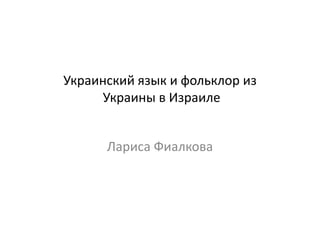 Украинский язык и фольклор из 
Украины в Израиле 
Лариса Фиалкова 
 