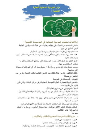 مزايا الحوسبة السحابية للعملية 
التعليمية : 
أولا ا-فوائد استخدام الحوسبة السحابيه في المؤسسات التعليمية : 
•تمكن المستخدم من الدخول على ملفاته وتطبيقاته من خلال السحابة دون الحاجة 
لتوفر التطبيق في جهاز 
المستخدم، بالتالي تقل المخاطر الأمنية وموارد الأجهزة المطلوبة. 
•الاستفادة من الخادمات الكبيرة جد اً في إجراء العمليات المعقدة التي قد تتطلب أجهزة 
بمواصفات عاليه. 
•توفر الكثير من المال اللازم لشراء البرمجيات التي يحتاجها المستخدم ، فكل ما 
يحتاجه المستخدم هو جهاز 
حاسب متصل بخط انترنت سريع وأن يكون متصل بأحد المواقع التي تقدم البرمجيات 
التي يحتاجها. 
•تقليل التكاليف وذلك من خلال تقليل عدد الأجهزة الخاصة بالبنية التحتية، وتوفير عدد 
العاملين في صيانة 
الأجهزة والبرمجيات في المؤسسة. 
•تتضمن البنية المعمارية الحالية للحوسبة السحابية توافر مراكز للبيانات والتي تكون 
قادرة على تقديم الخدمة 
للعملاء الموجودين على مستوى العالم ككل. 
•لا تمتلك غالبية مؤسسات التعليم عن بعد الموارد والبنية التحتية المطلوبة لتشغيل 
تطبيقات التعليم الالكتروني 
وشراء الإصدارات الحديثة والتي تتطور بشكل سريع جدا ، لذلك فإن استخدام تقنية 
الحوسبة السحابية 
يساعد هذه المؤسسات على استخدام الإصدارات الحديثة من الأجهزة والبرامج. 
•تستخدم خدمات التعليم الالكتروني لمدة زمنية محددة( أسابيع ، ربع سنوية – فصل 
دراسي )فإن توفير التكاليف 
مهم جدا. 
- مزايا تقنية الحوسبة السحابية للطلاب والطالبات : 
•إجراء الاختبارات على الخط، 
•سهولة إرسال التدريبات والمشروعات للطلاب، 
•سهولة الوصول للاختبارات ، التدريبات ، المشروعات المقدمة من الطلبة، 
 