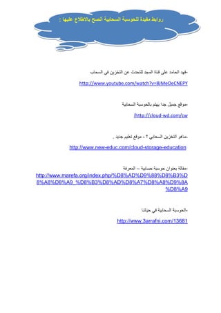 روابط مفيدة للحوسبة السحابية أنصح بالاطلاع عليها : 
-فهد الحامد على قناة المجد للتحدث عن التخزين في السحاب 
http://www.youtube.com/watch?v=8JMeOeCNEPY 
-موقع جميل جدا يهتم بالحوسبة السحابية 
/http://cloud-wd.com/cw 
-ماهو التخزين السحابي ؟ - موقع تعليم جديد . 
http://www.new-educ.com/cloud-storage-education 
-مقالة بعنوان حوسبة حسابية – المعرفة 
http://www.marefa.org/index.php/%D8%AD%D9%88%D8%B3%D 
8%A8%D8%A9_%D8%B3%D8%AD%D8%A7%D8%A8%D9%8A 
%D8%A9 
-الحوسبة السحابية في حياتنا 
http://www.3arrafni.com/13681 
 