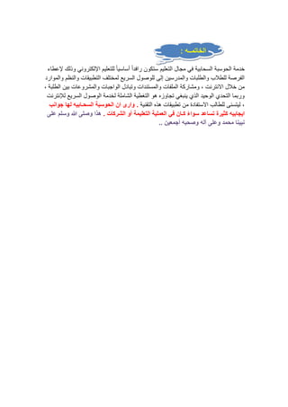 الخاتمــه : 
خدمة الحوسبة السحابية في مجال التعليم ستكون رافداً أساسيا للتعليم الإلكتروني وذلك لإعطاء 
الفرصة للطلاب والطلبات والمدرسين إلى للوصول السريع لمختلف التطبيقات والنظم والموارد 
من خلال الانترنت ، ومشاركة الملفات والمستندات وتبادل الواجبات والمشروعات بين الطلبة ، 
وربما التحدي الوحيد الذي ينبغي تجاوزه هو التغطية الشاملة لخدمة الوصول السريع للإنترنت 
، ليتسنى للطالب الاستفادة من تطبيقات هذه التقنية . وارى ان الحوسبة السحـابيه لها جوانب 
ايجابيه كثيرة تساعد سوااء كـان في العملية التعليمة أو الشركات . هذا وصلى الله وسلم على 
نبينا محمد وعلى آله وصحبه أجمعين .. 
 