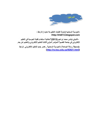 المراجع : 
-الحوسبة السحابيه )مدونة تقنيات التعليم بلا حدود ( الرابط : 
/http://trb613.blogspot.com 
-الشيتي،إيناس محمد إبراهيم.) 3102 ("إمكانية استخدام تقنية الحوسبة في التعليم 
الإلكتروني في جامعة القصيم"،المؤتمر الدولي الثالث للتعليم الإلكتروني والتعليم عن بعد. 
-)صحيفة رسالة الجـامعة ( الحوسبة السحابية ..عصر جديد للتعليم الإلكتروني .الرابط 
)http://rs.ksu.edu.sa/92821.html( 
