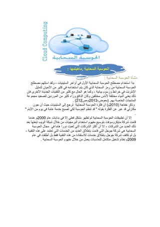 الحوسبة السحابية ,ماهيتمها : 
-نشأة الحوسبة السحابية : 
بدأ استخدام مصطلح الحوسبة السحابية الأول في أواخر الستينيات ، ولقد استلهم مصطلح 
الحوسبة السحابية من رمز السحابة الذي كان يتم استخدامه في كثير من الأحيان لتمثيل 
الإنترنت في خرائط ورسوم بيانية ، وكما هو الحال مع كثير من التقنيات الجديدة الأخرى فإن 
ذلك يعني أشياء مختلفة لأناس مختلفين وكان الدافع وراء كثير من الموردين لتصعيد مجموعة 
. ) المنتجات الخاصة بهم. )معوض، 0200 م،ص 000 
وذكر خفاجة ) 0202 م( أن فكرة الحوسبة السحابية ترجع إلى الستينيات حيث أن جون 
مكارثي قد عبر عن الفكرة بقوله " قد تنظم الحوسبة لكي تصبح خدمة عامة في يوم من الأيام " 
. 
إلا أن تطبيقات الحوسبة السحابية لم تظهر بشكل فعلي إلا في بدايات عام 0222 م عندما 
قامت شركة مايكروسوفت بتوسيع مفهوم استخدام البرمجيات من خلال شبكة الويب تبعتها بعد 
ذلك العديد من الشركات ، إلا أن أكثر الشركات التي لعبت دورا هاما في مجال الحوسبة 
السحابية هي شركة جوجل التي قامت بإطلاق العديد من الخدمات التي تعتمد على هذه التقنية ، 
بل لم تكتف شركة جوجل بإطلاق خدمات للاستفادة من هذه التقنية فقط بل أطلقت في عام 
0222 م نظام تشغيل متكامل للحاسبات يعمل من خلال مفهوم الحوسبة السحابية . 
 