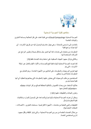 -مفاهيم تقنية الحوسبة السحابية 
هي تقنية تعتمد على نقل المعالجة ومساحة التخزين »Cloud Computing« الحوسبة السحابية 
والبيانات الخاصة 
بالحاسب إلى ما يسمى بالسحابة ، وهي جهاز خادم يتم الوصول إليه عن طريق الإنترنت ، أي 
أنها حولت برامج تقنية 
المعلومات من منتجات إلى خدمات، كما أنها تتميز بحل مشاكل صيانة وتطوير البرامج عن 
الشركات المستخدمة لها، 
) وبالتالي يتركز مجهود الجهات المستفيدة على استخدام هذه الخدمات فقط.) 9 
تقنية تتيح للمؤسسات والأفراد القيام بالعمل عبر شبكة « كما تعرف الحوسبة السحابية بأنها 
الانترنت ، التي يتم 
فيها تخزين البرمجيات والمعلومات على الملايين من الأجهزة الخادمة ، ويتم التعامل مع 
المعلومات تعاملا فوريا، بتمكين 
المستخدمين من طلب البرمجيات التي يعملون عليها والمعلومات التي يحتاجونها لحظيا، أي أنها 
تقنية جديدة يتم من 
»Data خلالها الاستغناء عن وحدات الكمبيوتر بأشكالها المختلفة لصالح مراكز البيانات 
يتم التعامل معها Center« 
) وتخزن البيانات والتطبيقات عليها.) 10 
بأنها نموذج للمساعدة على الوصول للموارد وإمكانيات « ويمكن أن نعرف الحوسبة السحابية 
تقنية المعلومات( مثل 
التطبيقات والبني التحتية من خادمات ، الأجهزة الافتراضية ، مساحات التخزين ، الاتصالات ، 
الشبكات الاجتماعية) 
من خلال الخدمات المقدمة من موردي الحوسبة السحابية ، والتي توفر التكلفة وبأقل مجهود 
إداري لمستخدمي الخدمة. 
 