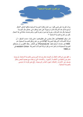 من أخترع الحوسبة السحابية ؟ 
سؤال اطرحه على نفسي كثيرا ,من اخترع فكرة الحوسبة السحابيه بشكلها الحالي ؟ قوقل 
؟وغيرها كل هذه الشركات قادرة وبسهولة على اختراع فكرة شي عملاق مثل الحوسبة 
السحابية وكل هذه الشركات وغيرها لها خبرة وتجربة كبيره وتقدم خدمات هائلة في هذا المجال 
.لكن من اخترع الحوسبة السحابية ؟ 
الشهر مقال يحتوي على مقطع فيديو دعائي يثبت –حسب الموقع – أن wired نشر موقع 
هي من اخترع فكرةالحوسبة السحابية عام AT&T شركة الأتصالات الأمريكية المعروفة 
في المقابل , يعتقد الكثيرون أن مصطلح .PersonaLink 1994 عبر خدمات أسمتها وقتها 
في western Union الحوسبة السحابية قد تم أختراعه من قبل شركة الحوالات المعروفة 
عام 1965 
و اتفق مع راي كاتب المقال أن لايوجد مخترع واحد لشئ يسمى بالحوسبة السحابية ,بل يوجد 
مخترعون لخليط من الأنظمــة ,الاجهزة , والخدمات التي ترابطت مع بعضها البعض بشكل 
جمــيل عبر الإنترنت ,الشبكات اجهزه الخادم ,البرمجيات ,إلخ حتى كونت لنا مايسمى 
بالحوسبة السحابية . 
 