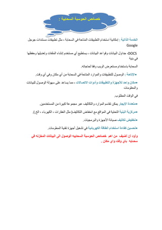 خصائص الحوسبة السحابية : 
الخدمة الذاتية : إمكانية استخدام التطبيقات المتاحة في السحابة ، مثل تطبيقات مستندات جوجل 
Google 
جداول البيانات وقواعد البيانات ، يستطيع أي مستخدم إنشاء الملفات وتعديلها وحفظها ،DOCS 
في بنية 
السحابة باستخدام مستعرض الويب وفقا لحاجاته. 
•الإتاحة : الوصول للتطبيقات والموارد المتاحة في السحابة من أي مكان وفي أي وقت. 
•مكان واحد للأجهزة والتطبيقات وأدوات الاتصالات ، مما يساعد على سهولة الوصول للبيانات 
والمعلومات 
في الوقت المطلوب. 
•متعددة الإيجار يمكن تقاسم الموارد والتكاليف عبر مجموعة كبيرة من المستخدمين. 
•مركزية البنية التحتية في المواقع مع انخفاض التكاليف( مثل العقارات ، الكهرباء ، الخ.). 
•تخفيض تكاليف صيانة الأجهزة والبرمجيات. 
•تحسين كفاءة استخدام الطاقة الكهربائية في تشغيل أجهزة تقنية المعلومات. 
وأود أن أضيف من اهم خصائص الحوسبة السحابيه الوصول الى البيانات المخزنه في 
سحـابه باي وقت واي مكان . 
 