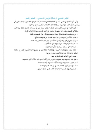 الطريق الصحيح إلى شبكة التواصل الاجتماعي.. للتعليم والتعلم 
ولكي يكون ثمة تواصل تعليمي بنـاَّء، واستفادة حقيقية من خدمات شبكات التواصل الاجتماعي، فإنه يجب على كُلٍ 
من المعُل م والمتُعل م الولوج وفق مجموعة من الاشتراطات والاعتبارات التنظيمية، نذكر من أهمها: 
- قُبيل الشروع في تدريس المقُرر، يمكن للمُعل م أن يُنشئ صفحة على أي من مواقع التواصل يشترك فيها الخُبراء 
والطُلاَّب المهُتمون، ويقوم بأخذ آرائهم، مما يُساعده على تحديد المحُتوى وصياغة الأهداف المقُررة. 
حول الموضوعات المهُمَّة. ،discussions tine On - إجراء المنُاقشات التفاعلية 
- تقسيم الطُلاَّب إلى مجموعات في حال المهام الجماعية مثل مشروعات التخرُّج. 
- إرسال رسائل إلى فرد أو مجموعة من الطُلاَّب عن طريق الملف الشخصي عند الحاجة. 
- تسليم واستلام الواجبات المنزلية والمهام الدراسية الأُخرى.. 
- تحديد الفِّئة التي ستستفيد من عمليَّة التعلُّم تحديدًا دقيقــاً. 
مُغلقة تضم في عضويتها الفِّئة المسُتفيدة فقط، مع إمكانية )Group( أو مجموعة )Page( - إنشاء صفحة 
التحكُّم في إضافة أو عدم إضافة أعضاء جُدد من خارجها. 
- تعريف واضح لأهداف المجموعة والغرض منها. 
- تعيين قائد للمجموعة، وهو عضو هيئة التدريس الذي يُمكنه أن يعين أحد الطُلاَّب كأمين للمجموعة. 
- يتم التعريف بالمبادئ والسلوكيَّات المنُظِّ مة للمجموعة والعملية التعليمية. 
- السماح بتنظيم أدوار الأعضاء والتنسيق بين قائد المجموعة وأعضائه. 
- السماح والتسهيل للمجموعات الفرعية بالولوج النسبي بشكل اختياري. 
6 
 