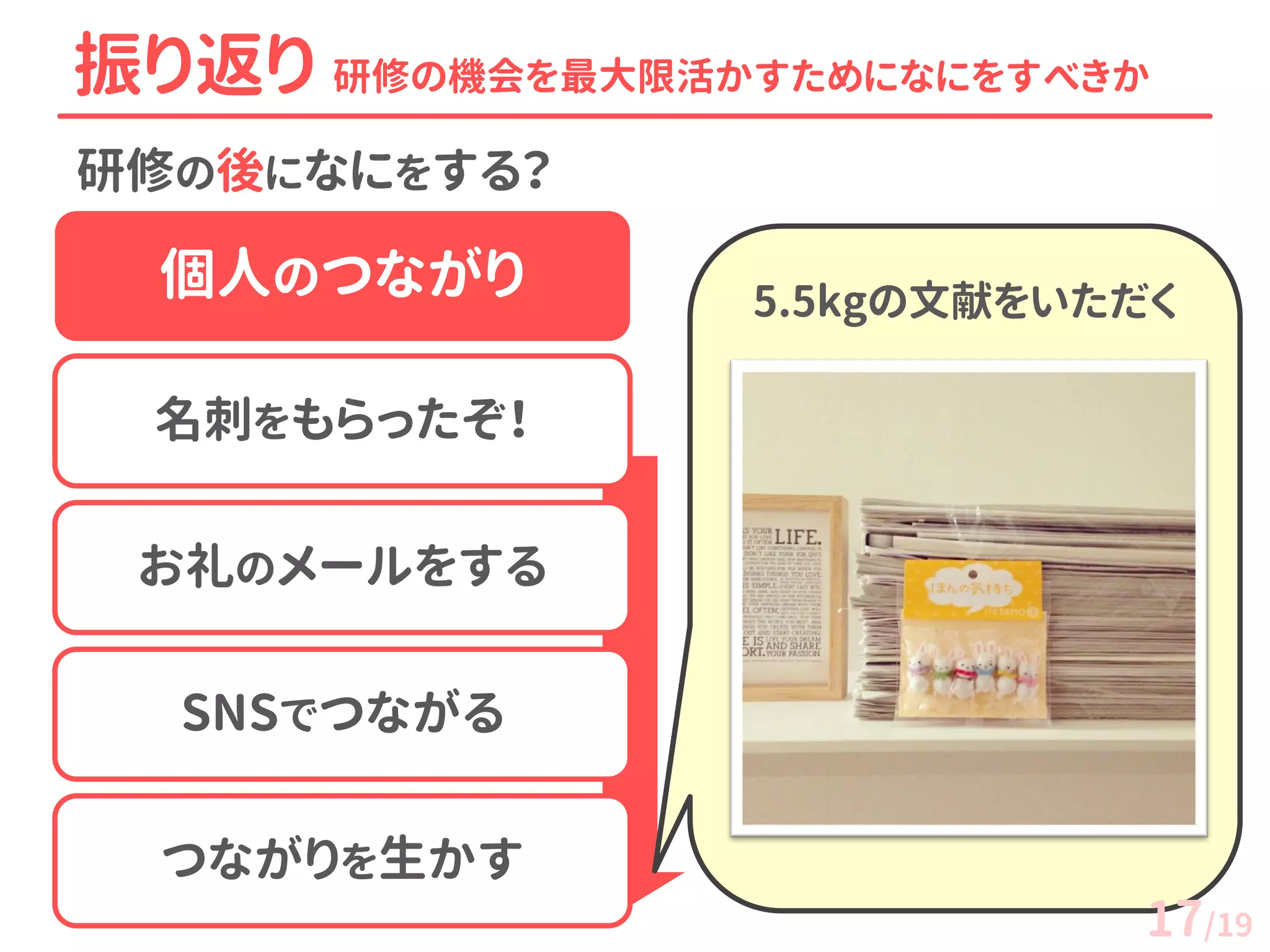研修の後になにをする？ 
振り返り 研修の機会を最大限活かすためになにをすべきか 
個人のつながり 
名刺をもらったぞ！ 
お礼のメールをする 
SNSでつながる 
つながりを生かす 
5.5kgの文献をいただく 
17/19  