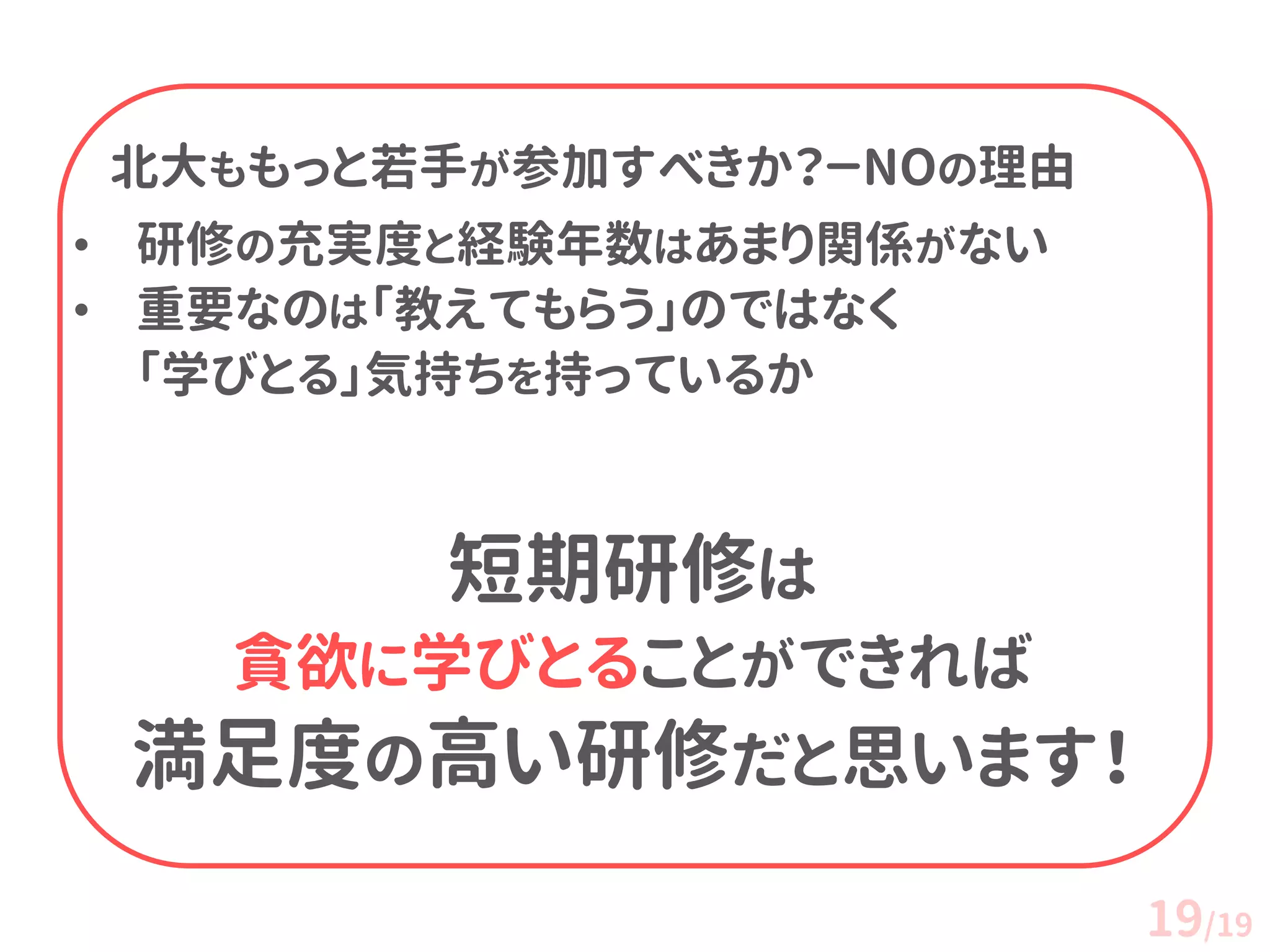 北大ももっと若手が参加すべきか？－NOの理由 
•研修の充実度と経験年数はあまり関係がない 
•重要なのは「教えてもらう」のではなく 「学びとる」気持ちを持っているか 短期研修は 貪欲に学びとることができれば 満足度の高い研修だと思います！ 
19/19 