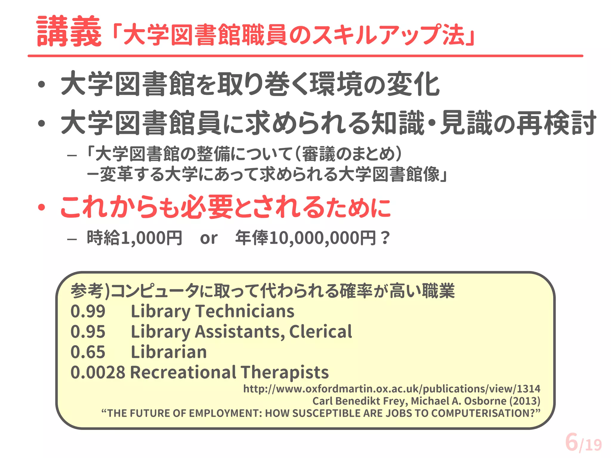 •大学図書館を取り巻く環境の変化 
•大学図書館員に求められる知識・見識の再検討 
–「大学図書館の整備について（審議のまとめ） －変革する大学にあって求められる大学図書館像」 
•これからも必要とされるために 
–時給1,000円 or 年俸10,000,000円 ？ 
講義 「大学図書館職員のスキルアップ法」 
参考)コンピュータに取って代わられる確率が高い職業 0.99 Library Technicians 
0.95 Library Assistants, Clerical 
0.65 Librarian 0.0028 Recreational Therapists 
http://www.oxfordmartin.ox.ac.uk/publications/view/1314 Carl Benedikt Frey, Michael A. Osborne (2013) “THE FUTURE OF EMPLOYMENT: HOW SUSCEPTIBLE ARE JOBS TO COMPUTERISATION?” 
6/19  