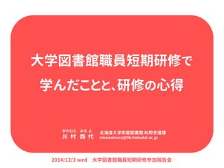 大学図書館職員短期研修で 学んだことと、研修の心得 
かわむら みち よ 川 村 路 代 
北海道大学附属図書館 利用支援課 mkawamura@lib.hokudai.ac.jp 
2014/12/3 wed 大学図書館職員短期研修参加報告会  