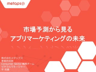 市場予測から見る 
アプリマーケティングの未来 
株式会社メタップス 
事業統括部 
Consumer Sector 戦略チーム 
ゼネラルマネージャー 
平将貴  