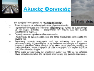 Αλυκές Φοινικιάς 
Γ. Στη συνέχεια επισκέφτηκαν τις «Αλυκές Φοινικιάς». 
– Έγινε περιήγηση με το λεωφορείο στον χώρο των αλυκών. 
– Περπάτησαν ανάμεσα στα «τηγάνια» (θερμάστρες). Ήρθαν σε άμεση επαφή 
με τον χώρο. Έπιασαν – ακούμπησαν την πρώτη ύλη του αλατιού 
(κρυστάλλους, γύψο…). 
– Παρατήρησαν την ορνιθοπανίδα των αλυκών. 
– Χωρίστηκαν σε ομάδες δράσης και στο τέλος παρουσίασε κάθε ομάδα την 
εργασία της. 
– Ξεχωριστή εμπειρία απόχτησαν από την επίσκεψη στον χώρο της 
αλατοσυγκομιδής. Εξοικειώθηκαν με τη διαδικασία παραγωγής του «χρυσού 
θησαυρού (αλατιού). Τέλος έπαιξαν με το αλάτι στους μεγάλους σωρούς, το 
επεξεργάσθηκαν, το παρατήρησαν με κάθε λεπτομέρεια και πήραν μαζί τους 
όσο μπορούσαν για δείγμα. 
– Τέλος αφού ευχαρίστησαν τις υπεύθυνες κυρίες του ΚΠΕ με τα καλύτερα 
λόγια, κατενθουσιασμένα όλα τα παιδιά επέστρεψαν στο σχολείο σοφότερα…! 
 