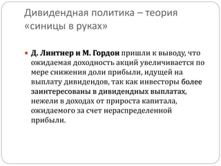 Дивидендная политика – теория 
«синицы в руках» 
 Д. Линтнер и М. Гордон пришли к выводу, что 
ожидаемая доходность акций увеличивается по 
мере снижения доли прибыли, идущей на 
выплату дивидендов, так как инвесторы более 
заинтересованы в дивидендных выплатах, 
нежели в доходах от прироста капитала, 
ожидаемого за счет нераспределенной 
прибыли. 
 
