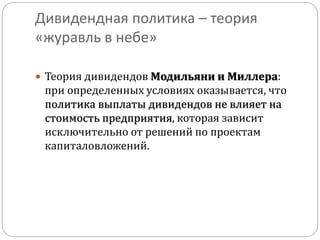 Дивидендная политика – теория 
«журавль в небе» 
 Теория дивидендов Модильяни и Миллера: 
при определенных условиях оказывается, что 
политика выплаты дивидендов не влияет на 
стоимость предприятия, которая зависит 
исключительно от решений по проектам 
капиталовложений. 
 