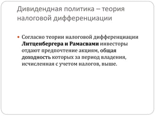 Дивидендная политика – теория 
налоговой дифференциации 
 Согласно теории налоговой дифференциации 
Литценбергера и Рамасвами инвесторы 
отдают предпочтение акциям, общая 
доходность которых за период владения, 
исчисленная с учетом налогов, выше. 
 