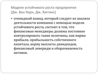 Модели устойчивого роста предприятия 
(Дж. Ван Хорн, Дж. Хиггинс) 
 очевидный вывод, который следует из анализа 
деятельности компании с помощью модели 
устойчивого роста, состоит в том, что 
финансовые менеджеры должны постоянно 
контролировать такие величины, как маржа 
прибыли, прибыльность собственного 
капитала, норму выплаты дивидендов, 
финансовый леверидж и оборачиваемость 
активов. 

