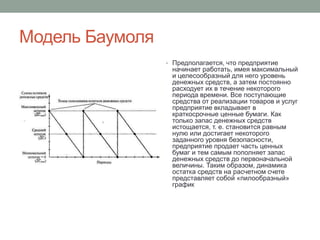 Модель Баумоля 
• Предполагается, что предприятие 
начинает работать, имея максимальный 
и целесообразный для него уровень 
денежных средств, а затем постоянно 
расходует их в течение некоторого 
периода времени. Все поступающие 
средства от реализации товаров и услуг 
предприятие вкладывает в 
краткосрочные ценные бумаги. Как 
только запас денежных средств 
истощается, т. е. становится равным 
нулю или достигает некоторого 
заданного уровня безопасности, 
предприятие продает часть ценных 
бумаг и тем самым пополняет запас 
денежных средств до первоначальной 
величины. Таким образом, динамика 
остатка средств на расчетном счете 
представляет собой «пилообразный» 
график 
 