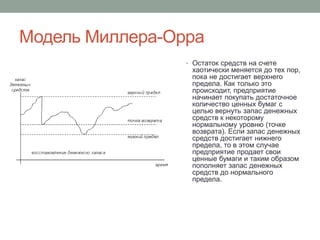 Модель Миллера-Орра 
• Остаток средств на счете 
хаотически меняется до тех пор, 
пока не достигает верхнего 
предела. Как только это 
происходит, предприятие 
начинает покупать достаточное 
количество ценных бумаг с 
целью вернуть запас денежных 
средств к некоторому 
нормальному уровню (точке 
возврата). Если запас денежных 
средств достигает нижнего 
предела, то в этом случае 
предприятие продает свои 
ценные бумаги и таким образом 
пополняет запас денежных 
средств до нормального 
предела. 

