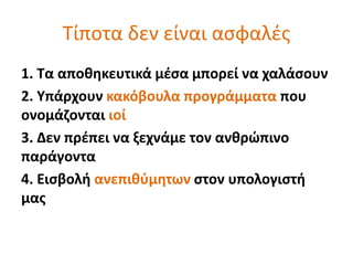 Τίποτα δεν είναι ασφαλές 
1. Τα αποθηκευτικά μέσα μπορεί να χαλάσουν 
2. Υπάρχουν κακόβουλα προγράμματα που 
ονομάζονται ιοί 
3. Δεν πρέπει να ξεχνάμε τον ανθρώπινο 
παράγοντα 
4. Εισβολή ανεπιθύμητων στον υπολογιστή 
μας 
 