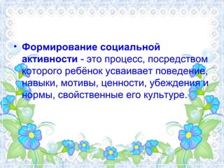 • Формирование социальной 
активности - это процесс, посредством 
которого ребёнок усваивает поведение, 
навыки, мотивы, ц...
