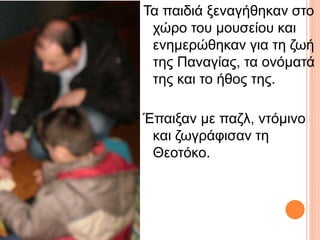 Τα παιδιά ξεναγήθηκαν στο 
χώρο του μουσείου και 
ενημερώθηκαν για τη ζωή 
της Παναγίας, τα ονόματά 
της και το ήθος της. 
Έπαιξαν με παζλ, ντόμινο 
και ζωγράφισαν τη 
Θεοτόκο. 
 