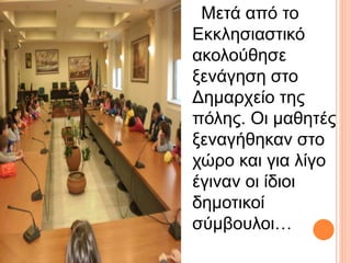 Μετά από το 
Εκκλησιαστικό 
ακολούθησε 
ξενάγηση στο 
Δημαρχείο της 
πόλης. Οι μαθητές 
ξεναγήθηκαν στο 
χώρο και για λίγο 
έγιναν οι ίδιοι 
δημοτικοί 
σύμβουλοι… 
 
