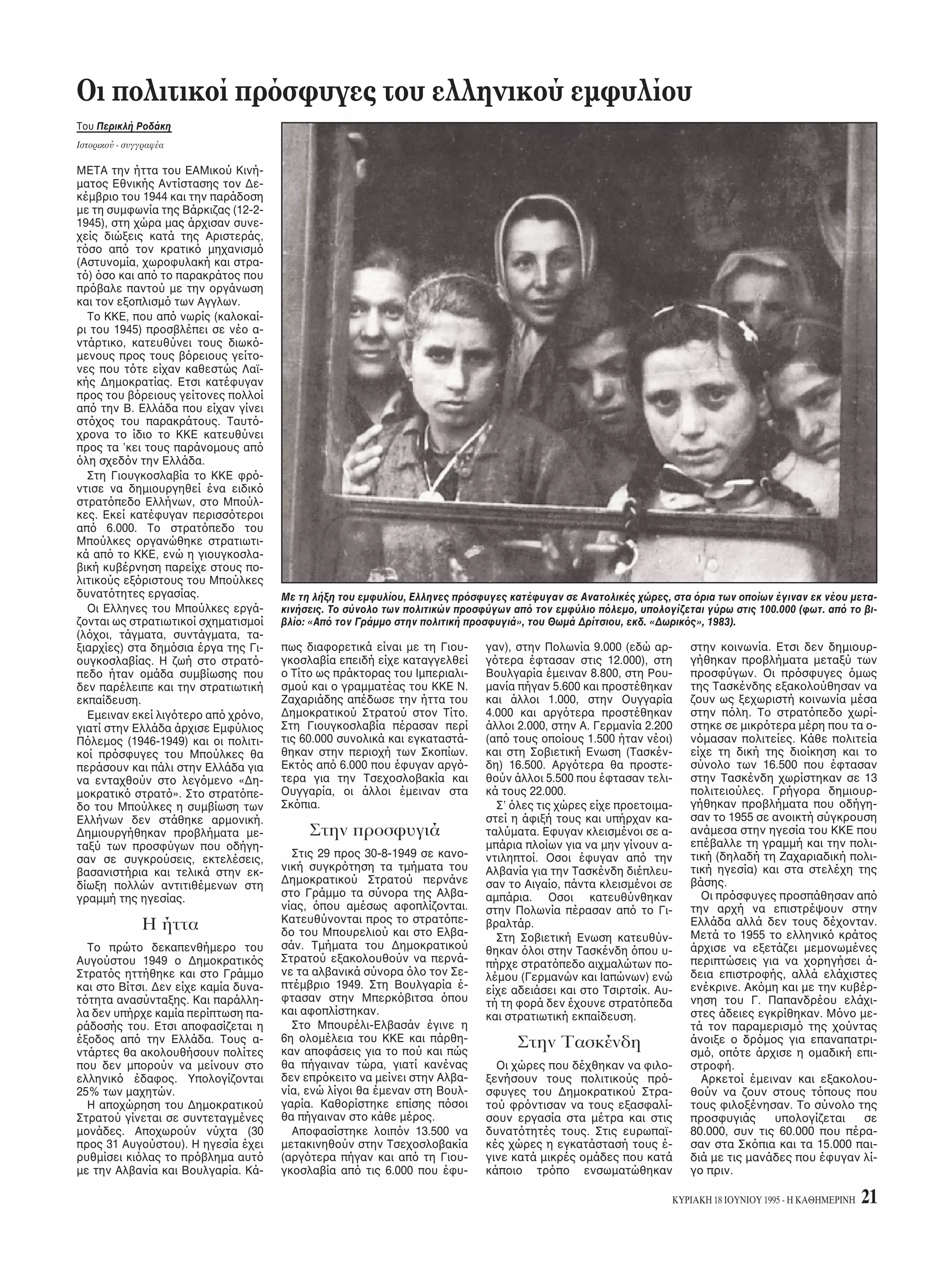 υμε». 
KYPIAKH 18 IOYNIOY 1995 - H KAΘHMEPINH 3 
Tυ Δημήτρη Kαστριώτη 
TO 1947, δύ ρνια μετά τ τέλς 
τυ Δευτέρυ Παγκσμίυ Πλέμυ, 
 Oργανισμς Hνωμένων Eθνών πυ 
εκλήθη να πάρει τη σκυτάλη απ την 
Kινωνία των Eθνών, είε να παλέ- 
ψει με τη γιγαντιαία πρκληση της α- 
πκατάστασης των 21 εκατμμυρίων 
πρσύγων και εκτπισμένων πυ 
!ρίσκνταν διασκρπισμένι ανά 
την Eυρώπη -θύματα διώεων, απε- 
λάσεων, αιμαλωσιών ή ικειθε- 
λύς υγής απ τπυς πυ η πα- 
ραμνή τυς θα συνεπαγταν λιμ- 
κτνία ή εντωση. 
H επή ήταν !έ!αια πλύ δια- 
ρετική απ τη σημερινή. H μεταπ- 
λεμική μαλπίηση στις ώρες 
πρέλευσης, αλλά και η δραστηρι- 
τητα της ανασυγκρτησης, επέτρε- 
ψε την επιστρή των περισστε- 
ρων πρσύγων ή, σε κάπιες περι- 
πτώσεις, ακμη και την εγκατάστασή 
τυς στις ώρες πυ είαν καταύ- 
γει. Kαι ι μεταπλεμικές συνθήκες 
υπήραν για μεγάλ διάστημα τέτι- 
ες ώστε η τύη των πρσύγων να 
μην απτελεί μεί#ν πρ!λημα για 
τν πλανήτη: είναι ενδεικτικ τι τ 
1970  συνλικς αριθμς των πρ- 
σύγων ανά τν κσμ εκτιμάτ σε 
περίπυ 2,5 εκατμμύρια άτμα. 
Eνας αριθμς περιρισμένς, αντι- 
μετωπίσιμς απ τις διεθνείς ργα- 
νώσεις, απρρήσιμς απ τις ανα- 
πτυγμένες ώρες, έστω και αν σε - 
ρισμένες περιπτώσεις αντιμετωπί#- 
νταν !ραυπρθεσμες δυσέρειες. 
Eκρηη 
H κατάσταση αυτή άλλαε τσ, ώ- 
στε  αριθμς των πρσύγων να υ- 
περ!αίνει σήμερα κατά πλύ, σε λ 
!έ!αια τν κσμ, τ μεταπλεμικ 
δράμα τυ 1947. Oι υπηρεσίες τυ 
OHE μιλύν για 23-24 εκατμμύρια 
ανά τν Kσμ, ταν μλις πριν ένα 
ρν, τ 1993, ι πρσυγες δεν 
επερνύσαν τα δεκακτώ εκατμ- 
μύρια και πριν δέκα ρνια, τ 1983, 
τα έντεκα. Kντά σ’ αυτά τα 23-24 ε- 
κατμμύρια πρσύγων,  OHE κά- 
νει λγ για περισστερυς απ 26 
εκατμμύρια εκτπισμένυς, για αν- 
θρώπυς πυ, αν και συντατα μέ- 
σα στα ρια των πατρίδων τυς, έ- 
υν διωθεί απ τις εστίες και τις 
πιες περιυσίες τυς. 
Για να αντιληθεί κανείς τη σημε- 
ρινή έκταση τυ πρ!λήματς αρκεί 
να θυμηθεί τι μέσα στ 1994 η αν- 
θρωπτητα έ#ησε ,τι θεωρήθηκε η 
μεγαλύτερη έδς πρσύγων στα 
σύγρνα ρνικά: ι –κατά την επι- 
εικέστερη εκτίμηση– εκατντάδες 
ιλιάδες πυ εγκατέλειψαν μέσα σε 
μία ημέρα τη Pυάντα δια!αίνντας 
τη μεθρι πρς τ Zαΐρ ήταν τα 
πρσωπα ενς δράματς ασύλλη- 
πτυ για την αντίληψη και τα δεδ- 
μένα των πλιτών των ανεπτυγμέ- 
νων ωρών, πυ κατά μεγάλ πσ- 
στ δεν είαν αντιληθεί και ίσως α- 
κμη δεν θέλυν να αντιληθύν τ 
μέγεθς τυ άσματς μεταύ τυ 
!ιμηανικύ κσμυ και των λεγ- 
μενων «υπ ανάπτυη» περιών. 
Aν τ δράμα στη Pυάντα, πως 
πρηγυμένως στη Σμαλία, αύ- 
πνισε κάπιες συνειδήσεις, είναι πά- 
ντως δεδμέν –και άλλωστε δεν ε- 
νί#ει– τι η ευαισθησία των ανεπτυγ- 
μένων απέναντι στα πρσυγικά κύ- 
ματα τυ σήμερα πρσδιρί#εται και 
περιρί#εται απ τν πρωταρικ 
σκπ να διατηρήσυν την ευημερία 
τυς. H διγκωση τυ αριθμύ των 
πρσύγων, διαπιστώνει  OHE, πιέ- 
#ει τ πι σύστημα πρστασίας εί- 
ε μέρι πρσατα γίνει απδεκτ, 
ακμη και αν αυτ συνδεταν με !α- 
σικές πλιτικές επιδιώεις των ω- 
ρών πυ τ είαν θεσπίσει. 
T νέ «Tείς» 
Mε την κατάρρευση τυ υπαρκτύ 
σσιαλισμύ, τ πρώτ παράδειγμα 
Πρσυγας είναι: 
Σύμωνα με τη Διεθνή Σύμαση 
της Γενεύης (1951) και τ Πρω- 
τκλλ της Nέας Yρκης (1967) 
πρσυγας είναι «κάθε πρσω- 
π πυ λγω δικαιλγημένυ 
υ δίω!ης για λγυς υ- 
λής, θρησκείας, εθνικτητας, 
πλιτικών πεπιθήσεων ή συμ- 
μετ#ής σε ρισμένη κινωνική 
μάδα, ρίσκεται έ!ω απ τη #ώ- 
ρα υπηκτητάς τυ, και δεν 
μπρεί ή, ε!αιτίας αυτύ τυ - 
υ, δε θέλει να πρσύγει στην 
πρστασία της #ώρας αυτής». 
Συνέ!εια στην 4η σελίδα 
 