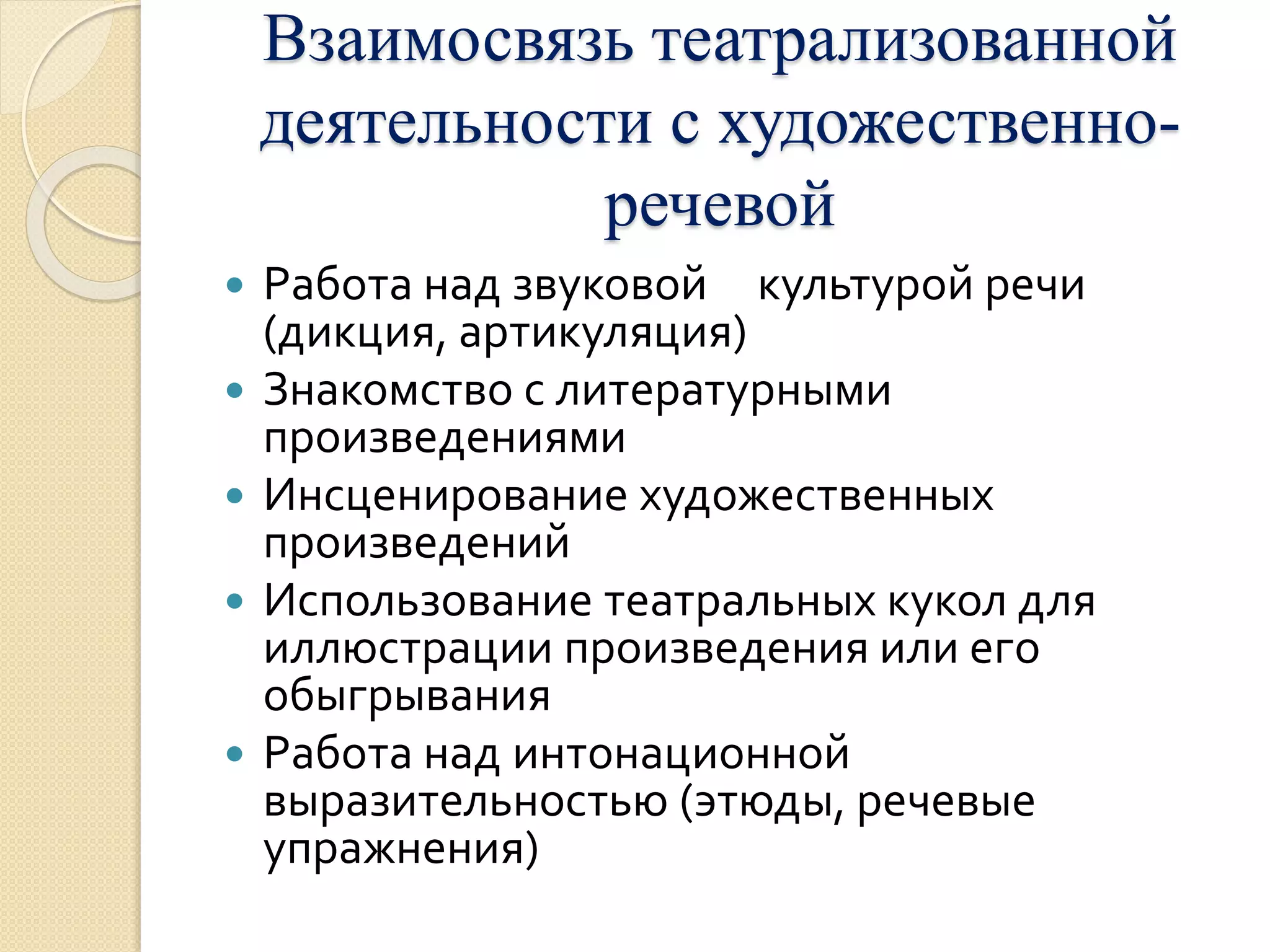 Взаимосвязь театрализованной 
деятельности с художественно- 
речевой 
 Работа над звуковой культурой речи 
(дикция, артикуляция) 
 Знакомство с литературными 
произведениями 
 Инсценирование художественных 
произведений 
 Использование театральных кукол для 
иллюстрации произведения или его 
обыгрывания 
 Работа над интонационной 
выразительностью (этюды, речевые 
упражнения) 
 