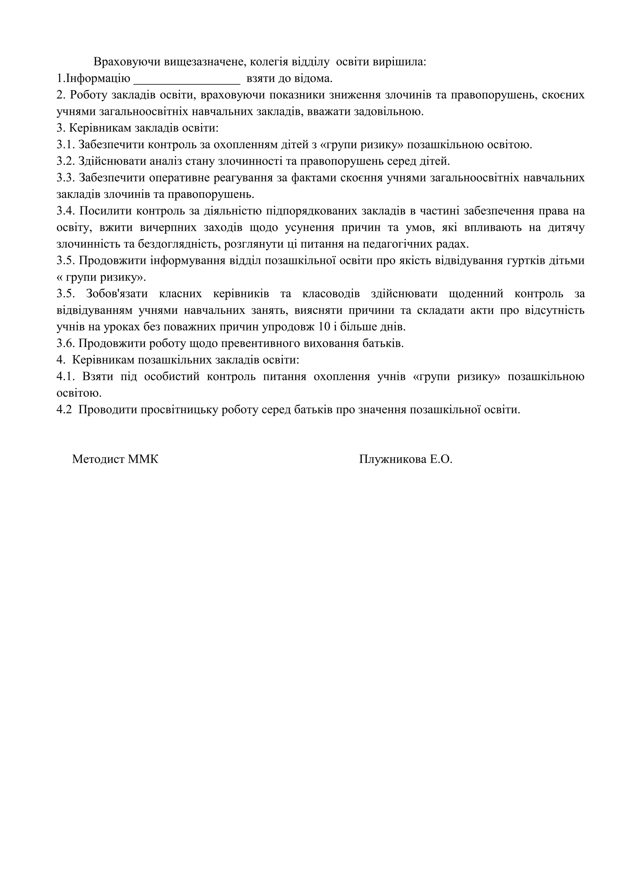 Враховуючи вищезазначене, колегія відділу освіти вирішила: 
1.Інформацію _________________ взяти до відома. 
2. Роботу закладів освіти, враховуючи показники зниження злочинів та правопорушень, скоєних 
учнями загальноосвітніх навчальних закладів, вважати задовільною. 
3. Керівникам закладів освіти: 
3.1. Забезпечити контроль за охопленням дітей з «групи ризику» позашкільною освітою. 
3.2. Здійснювати аналіз стану злочинності та правопорушень серед дітей. 
3.3. Забезпечити оперативне реагування за фактами скоєння учнями загальноосвітніх навчальних 
закладів злочинів та правопорушень. 
3.4. Посилити контроль за діяльністю підпорядкованих закладів в частині забезпечення права на 
освіту, вжити вичерпних заходів щодо усунення причин та умов, які впливають на дитячу 
злочинність та бездоглядність, розглянути ці питання на педагогічних радах. 
3.5. Продовжити інформування відділ позашкільної освіти про якість відвідування гуртків дітьми 
« групи ризику». 
3.5. Зобов'язати класних керівників та класоводів здійснювати щоденний контроль за 
відвідуванням учнями навчальних занять, виясняти причини та складати акти про відсутність 
учнів на уроках без поважних причин упродовж 10 і більше днів. 
3.6. Продовжити роботу щодо превентивного виховання батьків. 
4. Керівникам позашкільних закладів освіти: 
4.1. Взяти під особистий контроль питання охоплення учнів «групи ризику» позашкільною 
освітою. 
4.2 Проводити просвітницьку роботу серед батьків про значення позашкільної освіти. 
Методист ММК Плужникова Е.О. 
