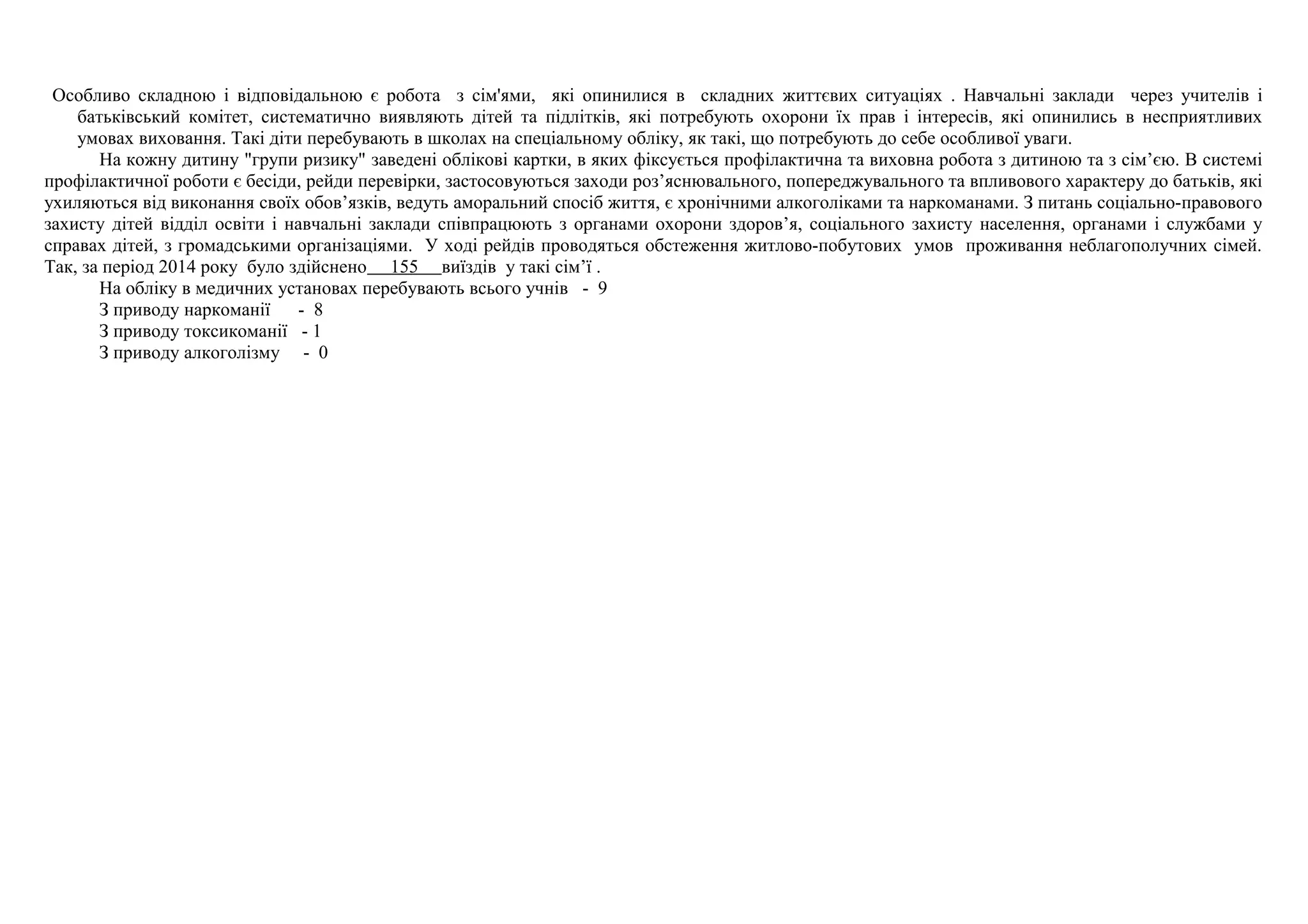 Особливо складною і відповідальною є робота з сім'ями, які опинилися в складних життєвих ситуаціях . Навчальні заклади через учителів і 
батьківський комітет, систематично виявляють дітей та підлітків, які потребують охорони їх прав і інтересів, які опинились в несприятливих 
умовах виховання. Такі діти перебувають в школах на спеціальному обліку, як такі, що потребують до себе особливої уваги. 
На кожну дитину "групи ризику" заведені облікові картки, в яких фіксується профілактична та виховна робота з дитиною та з сім’єю. В системі 
профілактичної роботи є бесіди, рейди перевірки, застосовуються заходи роз’яснювального, попереджувального та впливового характеру до батьків, які 
ухиляються від виконання своїх обов’язків, ведуть аморальний спосіб життя, є хронічними алкоголіками та наркоманами. З питань соціально-правового 
захисту дітей відділ освіти і навчальні заклади співпрацюють з органами охорони здоров’я, соціального захисту населення, органами і службами у 
справах дітей, з громадськими організаціями. У ході рейдів проводяться обстеження житлово-побутових умов проживання неблагополучних сімей. 
Так, за період 2014 року було здійснено 155 виїздів у такі сім’ї . 
На обліку в медичних установах перебувають всього учнів - 9 
З приводу наркоманії - 8 
З приводу токсикоманії - 1 
З приводу алкоголізму - 0 
 