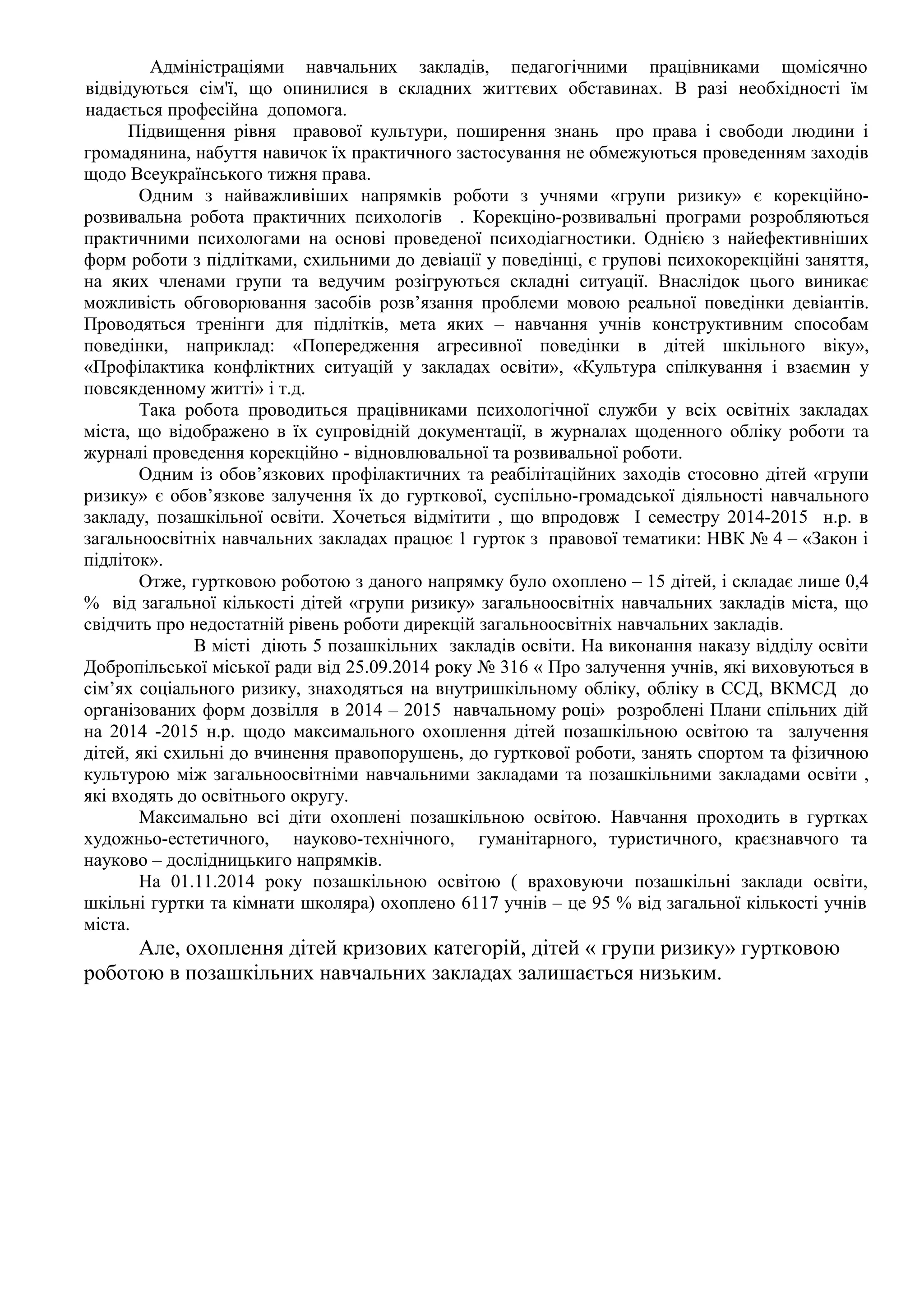 Адміністраціями навчальних закладів, педагогічними працівниками щомісячно 
відвідуються сім'ї, що опинилися в складних життєвих обставинах. В разі необхідності їм 
надається професійна допомога. 
Підвищення рівня правової культури, поширення знань про права і свободи людини і 
громадянина, набуття навичок їх практичного застосування не обмежуються проведенням заходів 
щодо Всеукраїнського тижня права. 
Одним з найважливіших напрямків роботи з учнями «групи ризику» є корекційно- 
розвивальна робота практичних психологів . Корекціно-розвивальні програми розробляються 
практичними психологами на основі проведеної психодіагностики. Однією з найефективніших 
форм роботи з підлітками, схильними до девіації у поведінці, є групові психокорекційні заняття, 
на яких членами групи та ведучим розігруються складні ситуації. Внаслідок цього виникає 
можливість обговорювання засобів розв’язання проблеми мовою реальної поведінки девіантів. 
Проводяться тренінги для підлітків, мета яких – навчання учнів конструктивним способам 
поведінки, наприклад: «Попередження агресивної поведінки в дітей шкільного віку», 
«Профілактика конфліктних ситуацій у закладах освіти», «Культура спілкування і взаємин у 
повсякденному житті» і т.д. 
Така робота проводиться працівниками психологічної служби у всіх освітніх закладах 
міста, що відображено в їх супровідній документації, в журналах щоденного обліку роботи та 
журналі проведення корекційно - відновлювальної та розвивальної роботи. 
Одним із обов’язкових профілактичних та реабілітаційних заходів стосовно дітей «групи 
ризику» є обов’язкове залучення їх до гурткової, суспільно-громадської діяльності навчального 
закладу, позашкільної освіти. Хочеться відмітити , що впродовж І семестру 2014-2015 н.р. в 
загальноосвітніх навчальних закладах працює 1 гурток з правової тематики: НВК № 4 – «Закон і 
підліток». 
Отже, гуртковою роботою з даного напрямку було охоплено – 15 дітей, і складає лише 0,4 
% від загальної кількості дітей «групи ризику» загальноосвітніх навчальних закладів міста, що 
свідчить про недостатній рівень роботи дирекцій загальноосвітніх навчальних закладів. 
В місті діють 5 позашкільних закладів освіти. На виконання наказу відділу освіти 
Добропільської міської ради від 25.09.2014 року № 316 « Про залучення учнів, які виховуються в 
сім’ях соціального ризику, знаходяться на внутришкільному обліку, обліку в ССД, ВКМСД до 
організованих форм дозвілля в 2014 – 2015 навчальному році» розроблені Плани спільних дій 
на 2014 -2015 н.р. щодо максимального охоплення дітей позашкільною освітою та залучення 
дітей, які схильні до вчинення правопорушень, до гурткової роботи, занять спортом та фізичною 
культурою між загальноосвітніми навчальними закладами та позашкільними закладами освіти , 
які входять до освітнього округу. 
Максимально всі діти охоплені позашкільною освітою. Навчання проходить в гуртках 
художньо-естетичного, науково-технічного, гуманітарного, туристичного, краєзнавчого та 
науково – дослідницькиго напрямків. 
На 01.11.2014 року позашкільною освітою ( враховуючи позашкільні заклади освіти, 
шкільні гуртки та кімнати школяра) охоплено 6117 учнів – це 95 % від загальної кількості учнів 
міста. 
Але, охоплення дітей кризових категорій, дітей « групи ризику» гуртковою 
роботою в позашкільних навчальних закладах залишається низьким. 
 