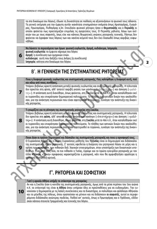 ΡΗΤΟΡΙΚΑ ΚΕΙΜΕΝΑ Β’ ΛΥΚΕΙΟΥ | Εισαγωγή: Ερωτήσεις & Απαντήσεις Τράπεζας Θεμάτων
2
τα στο δικαίωμα του λόγου), έδωσε τη δυνατότητα σε πολλούς να αξιοποιήσουν το φυσικό τους τάλαντο.
Τη γενική εκτίμηση για την έμφυτη αυτήν ικανότητα επισημαίνουν ονόματα όπως Αρισταγόρας, Ευαγό-
ρας, Πρωταγόρας, Πυθαγόρας κ.λπ. Σπουδαίοι φυσικοί ρήτορες ήσαν ο Θεμιστοκλής και ο Περικλής οι
οποίοι φαίνεται πως προετοίμαζαν επιμελώς τις αγορεύσεις τους. Ο Περικλής μάλιστα, λόγω των σχέ-
σεών του με τους σοφιστές, ίσως είχε και κάποιες θεωρητικές γνώσεις ρητορικής τεχνικής. Πάντως δεν
φαίνεται να έγραφαν τους λόγους των και κανένα κείμενό τους δεν έχει διασωθεί όπως ακριβώς εκφω-
νήθηκε.
6
Να δώσετε το περιεχόμενο των όρων: φυσική ευγλωττία, ἀγορή, κυδιάνειρα, ἰσηγορία.
φυσική ευγλωττία: το έμφυτο χάρισμα του λόγου
ἀγορή: η συνέλευση των ομηρικών επών.
κυδιάνειρα: αυτή που δοξάζει τους άνδρες (η συνέλευση)
ἰσηγορία: ισότητα στο δικαίωμα του λόγου
Β'. Η ΓΕΝΝΗΣΗ ΤΗΣ ΣΥΣΤΗΜΑΤΙΚΗΣ ΡΗΤΟΡΕΙΑΣ
7
Ποια η διαφορά φυσικής ευγλωττίας και συστηματικής ρητορικής; Πώς καλύφθηκε η διαφορά αυτή, πού
και κάτω από ποιες συνθήκες;
Υπάρχει βεβαίως αρκετή απόσταση μεταξύ φυσικής ευγλωττίας και συστηματικής ρητορικής. Η τελευταία
δεν αρκείται στη φύση, αλλ' απαιτεί ακριβή γνώση των κανόνων ( ) και άσκηση (
). Η απόσταση αυτή διανύθηκε, όπως φαίνεται, στη Σικελία μετά το 466 π.Χ., όταν καταλύθηκαν εκεί
οι τυραννίδες και επικράτησαν δημοκρατικά πολιτεύματα. Το πλήθος των αστικών δικών που ακολούθη-
σαν, για την ανάκτηση περιουσιών που είχαν σφετερισθεί οι τύραννοι, ευνόησε την ανάπτυξη της δικανι-
κής ρητορείας.
8
Τι γνωρίζετε για τη γέννηση της συστηματικής ρητορείας στη Σικελία;
Υπάρχει βεβαίως αρκετή απόσταση μεταξύ φυσικής ευγλωττίας και συστηματικής ρητορικής. Η τελευταία
δεν αρκείται στη φύση, αλλ' απαιτεί ακριβή γνώση των κανόνων ( ) και άσκηση
). Η απόσταση αυτή διανύθηκε, όπως φαίνεται, στη Σικελία μετά το 466 π.Χ., όταν καταλύθηκαν εκεί
οι τυραννίδες και επικράτησαν δημοκρατικά πολιτεύματα. Το πλήθος των αστικών δικών που ακολούθη-
σαν, για την ανάκτηση περιουσιών που είχαν σφετερισθεί οι τύραννοι, ευνόησε την ανάπτυξη της δικανι-
κής ρητορείας.
9
Ποιοι ήταν οι πρώτοι δημιουργοί και δάσκαλοι της συστηματικής ρητορικής και ποια η προσφορά τους;
Ο Συρακόσιος Κόραξ και ο επίσης Συρακόσιος μαθητής του Τ(ε)ισίας είναι οι δημιουργοί και διδάσκαλοι
της συστηματικής πλέον ρητορικής. Σ' αυτούς οφείλεται η διαίρεση του ρητορικού λόγου σε μέρη και η
χρήση των «εικότων», των πιθανών δηλ. λογικών επιχειρημάτων, στην υποστήριξη των δικαστικών υπο-
θέσεων. Ένας από τους δύο, το πιο πιθανόν ο Τισίας, έγραψε και το πρώτο εγχειρίδιο ρητορικής με τον
τίτλο «Τέχνη». «Τέχνη» προφανώς χαρακτηρίζεται η ρητορική, κάτι που θα αμφισβητήσει αργότερα η
αυστηρή Πλατωνική κριτική.
Γ'. ΡΗΤΟΡΕΙΑ ΚΑΙ ΣΟΦΙΣΤΙΚΗ
10
Γιατί η αρχαία Αθήνα υπήρξε το επίκεντρο της ρητορείας;
Αν και η Σικελία ήταν η κοιτίδα της συστηματικής ρητορικής, όμως από τα μέσα περίπου του 5ου αιώνα
π.Χ. το επίκεντρό της είναι η Αθήνα όπου υπήρχαν όλες οι προϋποθέσεις για να ευδοκιμήσει. Την ευ-
νοούσαν η δημοκρατία με τις λαϊκές συνελεύσεις και τα δικαστήρια, οι πολυλόγοι και φιλόλογοι Αθηναίοι
και το μέγεθος της πόλεως, όπου αγαπούσαν να μένουν και να διδάσκουν οι σοφιστές, αυτοί οι περιφε-
ρόμενοι διδάσκαλοι ανώτερης παιδείας. Πολλοί απ' αυτούς, όπως ο Πρωταγόρας και ο Πρόδικος, εδίδα-
σκαν κάποια στοιχεία Γραμματικής και τεχνικής του λόγου.
 