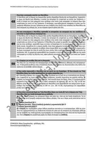 ΡΗΤΟΡΙΚΑ ΚΕΙΜΕΝΑ Β’ ΛΥΚΕΙΟΥ | Εισαγωγή: Ερωτήσεις & Απαντήσεις Τράπεζας Θεμάτων
9
48
Ποια ήταν η κατηγορία εναντίον του Μαντιθέου;
Ο Μαντίθεος από το Θορικό της Ακαμαντίδος φυλής κληρώθηκε βουλευτής και δοκιμάζεται. Εμφανίστη-
κε όμως στη Βουλή ένας Αθηναίος, ο οποίος τον κατηγορεί ότι υπηρέτησε ως ιππέας των Τριάκοντα, ε-
πειδή το όνομά του ήταν γραμμένο στον κατάλογο στον οποίο είχαν αναγραφεί τα ονόματα όλων όσοι
υπηρέτησαν ως ιππείς επί των Τριάκοντα. Ο κατήγορος, εκμεταλλευόμενος προφανώς το μίσος των δη-
μοκρατών Αθηναίων για τους Τριάκοντα και τους οπαδούς τους ελπίζει στην καταδίκη του Μαντιθέου και
στην ακύρωση της εκλογής του, αν και πέρασαν αρκετά χρόνια από τότε.
49
Με ποια επιχειρήματα ο Μαντίθεος προσπαθεί να αντικρούσει την κατηγορία που του αποδίδεται και
ποιο ήταν το σημαντικότερο επιχείρημά του;
Ο Μαντίθεος από το Θορικό της Ακαμαντίδος φυλής κληρώθηκε βουλευτής και δοκιμάζεται. Εμφανίστη-
κε όμως στη Βουλή ένας Αθηναίος, ο οποίος τον κατηγορεί ότι υπηρέτησε ως ιππέας των Τριάκοντα, ε-
πειδή το όνομά του ήταν γραμμένο στον κατάλογο στον οποίο είχαν αναγραφεί τα ονόματα όλων όσοι
υπηρέτησαν ως ιππείς επί των Τριάκοντα. Ο Μαντίθεος δεν μπορεί να αρνηθεί την αναγραφή του ονόμα-
τός του στον κατάλογο, προσπαθεί όμως να πείσει το δικαστήριο ότι το γεγονός αυτό δεν αποτελεί από-
δειξη ενοχής. Ισχυρίζεται ότι η γύψινη σανίδα, όπου ήταν γραμμένα τα ονόματα των ιππέων, ήταν εκτε-
θειμένη και ο καθένας μπορούσε να σβήσει όποιο όνομα ήθελε και να γράψει ένα άλλο. Το σημαντικότε-
ρο όμως επιχείρημά του ήταν ότι αυτός δεν έγινε ιππέας, διότι ο φύλαρχος δεν εισέπραξε από αυτόν την
κατάσταση, δηλ. τη χρηματική προκαταβολή που έπαιρναν οι ιππείς από το δημόσιο ταμείο και την οποία
επέστρεφαν με τη λήξη της θητείας τους, αφού μάλιστα απουσίαζε από την Αθήνα την εποχή των Τριάκο-
ντα.
50
Σε τι διαφέρει μια συνήθης δίκη από τη δοκιμασία;
Μια δίκη έχει ως επίκεντρο ένα κατηγορητήριο και στοχεύει στην ενοχή ή αθώωση ενός κατηγορουμέ-
νου. Η δοκιμασία αντιθέτως είναι ο διεξοδικός έλεγχος του δημόσιου και ιδιωτικού βίου ενός πολίτη που
πρόκειται να καταλάβει κάποιο αξίωμα.
51
α) Ποια εικόνα παρουσιάζει ο Μαντίθεος για τον εαυτό του στο δικαστήριο; β) Ποια στοιχεία του Ὑπέρ
Μαντιθέου λόγου του Λυσία προσδιορίζουν τον χρόνο απαγγελίας του;
α) Ο Μαντίθεος βρίσκει την ευκαιρία να μιλήσει διεξοδικά για τη ζωή του με πειστικότητα και αξιοπρέ-
πεια. Εμφανίζεται ως τίμιος αδελφός, ενάρετος άνθρωπος, γενναίος στρατιώτης και χρηστός πολίτης. β)
Ο χρόνος της απαγγελίας του δεν είναι γνωστός. Από στοιχεία όμως του λόγου, όπως 1) η μνημονευόμενη
εκστρατεία στην Κόρινθο το 394 π.Χ., 2) άλλες εκστρατείες και φρουρές (βλ. και Ξεν. Ελλ. 4.4.30) που
φθάνουν μέχρι το 392 π.Χ. και 3) η αναφορά του Μαντιθέου στον Θρασύβουλο που ακόμα ζούσε και φο-
νεύθηκε στην Άσπενδο της Παμφυλίας το 389 π.Χ. (Ξεν. Ελλ. 4.4.30), συμπεραίνουμε ότι εκφωνήθηκε
μεταξύ των ετών 392-389 π.Χ.
52
α) Ποια είναι η συνοπτική δομή του Ὑπέρ Μαντιθέου λόγου του Λυσία; β) Γιατί η διήγηση στον Ὑπέρ
Μαντιθέου λόγο του Λυσία λειτουργεί και ως απόδειξη;
α) Η τάξη, δηλ. η διάκριση του ρητορικού λόγου στα μέρη του, είναι για τον Λυσία στερεότυπη. Για τη
σταθερότητα αυτή ξεχωρίζει ανάμεσα στους άλλους ρήτορες. Έτσι και ο λόγος αυτός αποτελείται από τα
εξής μέρη:
Α. Προοίμιο (exordium) §§1-3
Β. Διήγηση (narratio) - Πίστη ή Απόδειξη (probatio ή argumentatio) §§4-19
Γ. Επίλογος (peroratio) §§20-21
β) Η διήγηση δεν περιλαμβάνει μόνον έκθεση γεγονότων σχετικών με το κατηγορητήριο, αλλά και γεγο-
νότα που χρησιμοποιούνται ως αποδεικτικά στοιχεία όχι μόνο για την αναίρεση της κατηγορίας αλλά και
για την προβολή της υποδειγματικής συμπεριφοράς του κατηγορουμένου στον ιδιωτικό και δημόσιο βίο
του. Έτσι η διήγηση στο μεγαλύτερο μέρος του λόγου λειτουργεί ως απόδειξη.
ΕΠΙΜΕΛΕΙΑ: Θάνος Σταυρόπουλος – φιλόλογος, MSc.
thanosstavropoulos@yahoo.gr
 