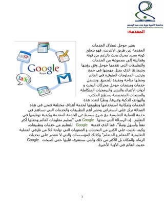 3 
المقدمة: 
يعتبر جوجل عملاق الخدمات 
المقدمة عن طريق الإنترنت, فهو يتجاوز 
كونه مجرد محرك بحث بالرغم من قوته 
وفعاليته إلى مجموعة من الخدمات 
والتطبيقات التي تقدمها جوجل وفق رؤيتها 
وشعارها الذي يمثل مهمتها في جمع 
وترتيب المعلومات المتوفرة في العالم 
وجعلها متاحة ومفيدة للجميع. وتشمل 
خدمات ومنتجات جوجل محركات البحث و 
أدوات الاتصال والنشر والبرمجيات المتكاملة 
والمنتجات المتخصصة بسطح المكتب 
والهواتف الذكية وغيرها. ونظرًا لتعدد هذه 
الخدمات وإمكانية استخدامها وتطويعها لخدمة أهداف مختلفة فنحن في هذه 
العجالة نركز على استعراض وحصر أهم التطبيقات والخدمات التي تساهم في 
خدمة العملية التعليمية مع شرح مبسط عن الخدمة المقدمة وكيفية توظيفها في 
التعليم إن الرسالة التي تبنتها Google هي "تنظيم معلومات العالم وجعلها أكثر 
نفع اً وأسهل وصلا ", فما الذي قدمته Google للتعليم من خدمات وتطبيقات, 
وكيف تغلبت علي الكثير من التحديات و الصعوبات التي تواجه كلا من طرفي العملية 
التعليمية "المعلم و المتعلم" وكذلك المؤسسات والتي لا تقتصر على تحديات 
الزمان والمكان بل الأكثر من ذلك والتي سنتعرف عليها حتى أصبحت Google 
حديث العالم في الآونة الأخيرة. 
 