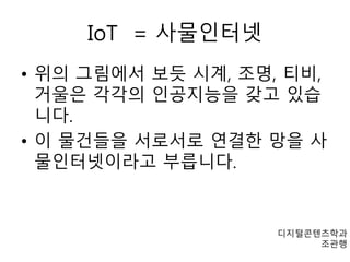 IoT = 사물인터넷 
• 위의 그림에서 보듯 시계, 조명, 티비, 
거울은 각각의 인공지능을 갖고 있습 
니다. 
• 이 물건들을 서로서로 연결한 망을 사 
물인터넷이라고 부릅니다. 
디지털콘텐츠학과 
조관행 
