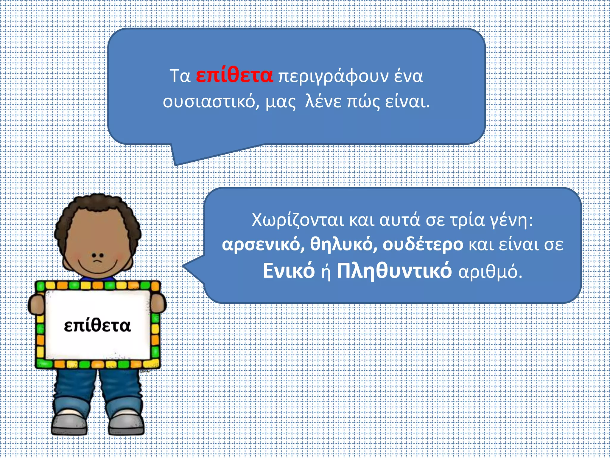 Τα επίθετα περιγράφουν ένα 
ουσιαστικό, μας λένε πώς είναι. 
Χωρίζονται και αυτά σε τρία γένη: 
αρσενικό, θηλυκό, ουδέτερο και είναι σε 
Ενικό ή Πληθυντικό αριθμό. 
 