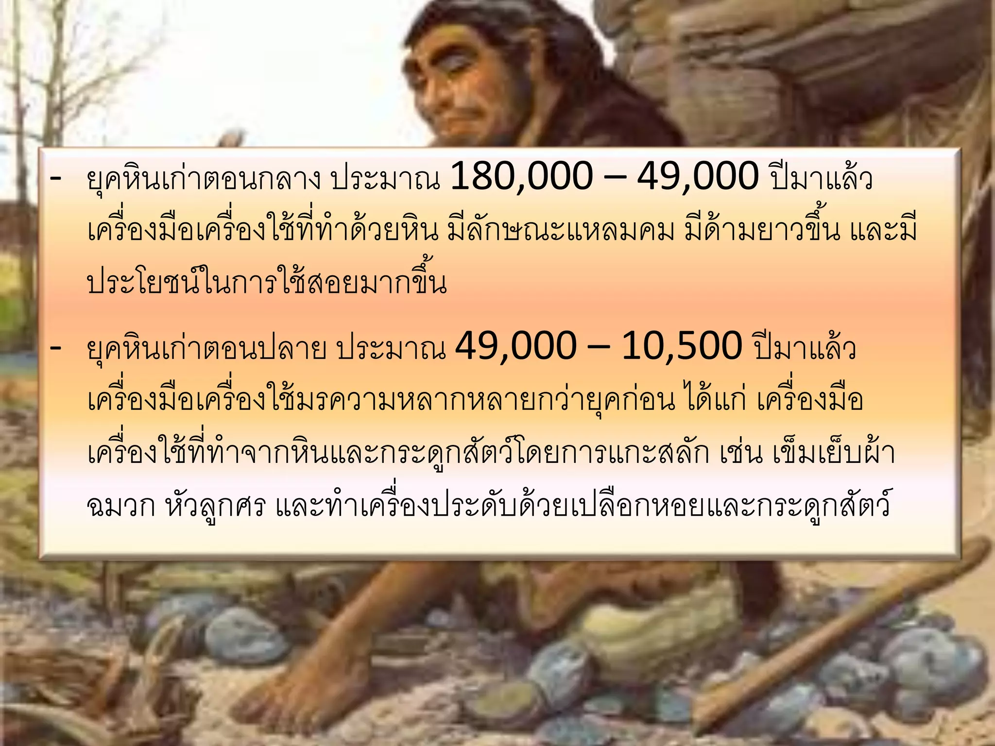 - ยุคหินเก่าตอนกลาง ประมาณ 180,000 – 49,000 ปีมาแล้ว 
เครื่องมือเครื่องใช้ที่ทาด้วยหิน มีลักษณะแหลมคม มีด้ามยาวขึน้ และมี 
ประโยชน์ในการใช้สอยมากขึน้ 
- ยุคหินเก่าตอนปลาย ประมาณ 49,000 – 10,500 ปีมาแล้ว 
เครื่องมือเครื่องใช้มรความหลากหลายกว่ายุคก่อน ได้แก่ เครื่องมือ 
เครื่องใช้ที่ทาจากหินและกระดูกสัตว์โดยการแกะสลัก เช่น เข็มเย็บผ้า 
ฉมวก หัวลูกศร และทาเครื่องประดับด้วยเปลือกหอยและกระดูกสัตว์ 
 