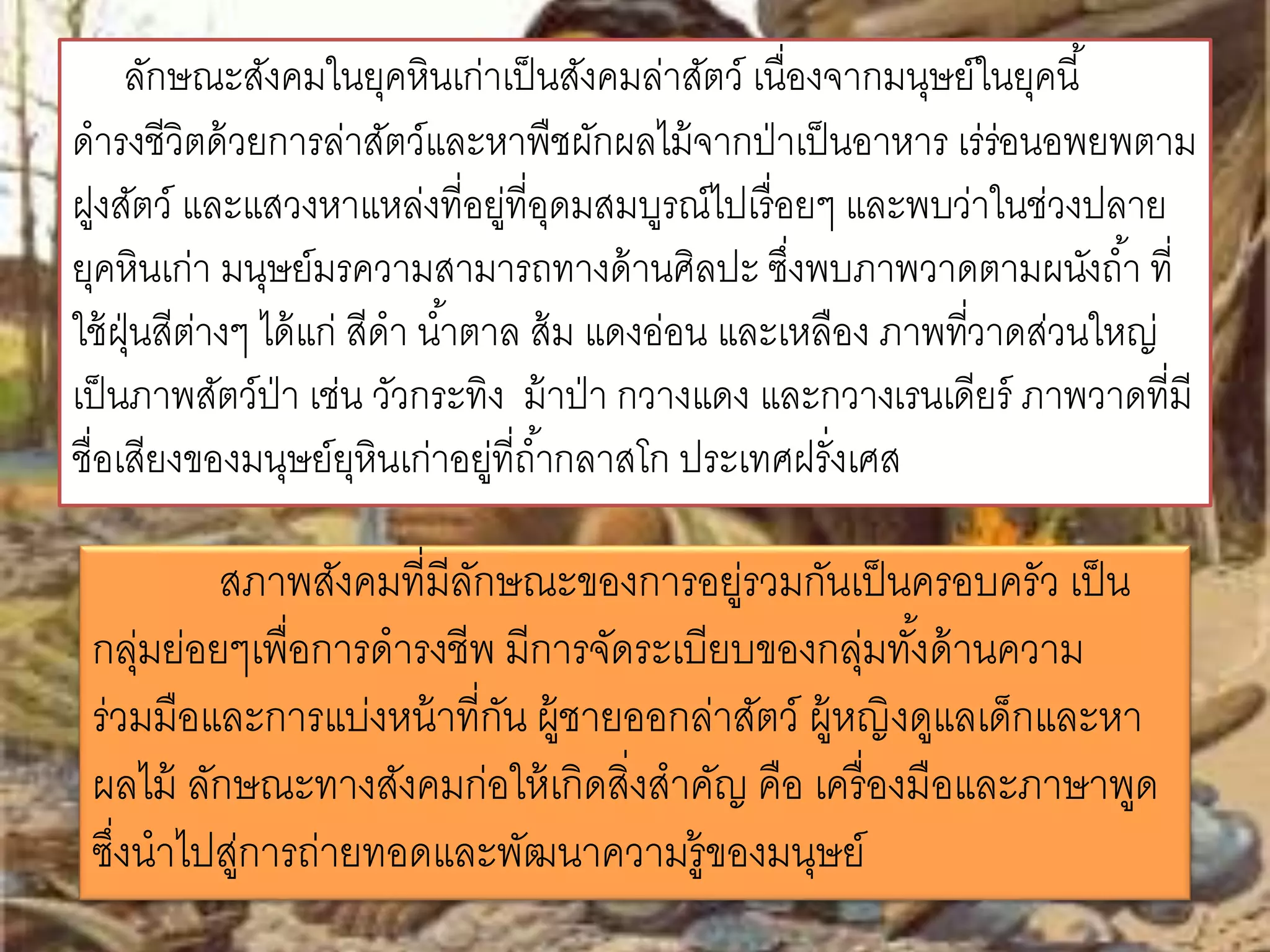 ลักษณะสังคมในยุคหินเก่าเป็นสังคมล่าสัตว์ เนื่องจากมนุษย์ในยุคนี้ 
ดารงชีวิตด้วยการล่าสัตว์และหาพืชผักผลไม้จากป่าเป็นอาหาร เร่ร่อนอพยพตาม 
ฝูงสัตว์ และแสวงหาแหล่งที่อยู่ที่อุดมสมบูรณ์ไปเรื่อยๆ และพบว่าในช่วงปลาย 
ยุคหินเก่า มนุษย์มรความสามารถทางด้านศิลปะ ซงึ่พบภาพวาดตามผนังถา้ ที่ 
ใช้ฝุ่นสีต่างๆ ได้แก่ สีดา นา้ตาล ส้ม แดงอ่อน และเหลือง ภาพทวี่าดส่วนใหญ่ 
เป็นภาพสัตว์ป่า เช่น วัวกระทิง ม้าป่า กวางแดง และกวางเรนเดียร์ภาพวาดที่มี 
ชื่อเสียงของมนุษย์ยุหินเก่าอยู่ที่ถา้กลาสโก ประเทศฝรั่งเศส 
สภาพสังคมที่มีลักษณะของการอยู่รวมกันเป็นครอบครัว เป็น 
กลุ่มย่อยๆเพื่อการดารงชีพ มีการจัดระเบียบของกลุ่มทัง้ด้านความ 
ร่วมมือและการแบ่งหน้าที่กัน ผู้ชายออกล่าสัตว์ ผู้หญิงดูแลเดก็และหา 
ผลไม้ ลักษณะทางสังคมก่อให้เกิดสิ่งสาคัญ คือ เครื่องมือและภาษาพูด 
ซงึ่นาไปสู่การถ่ายทอดและพัฒนาความรู้ของมนุษย์ 
 