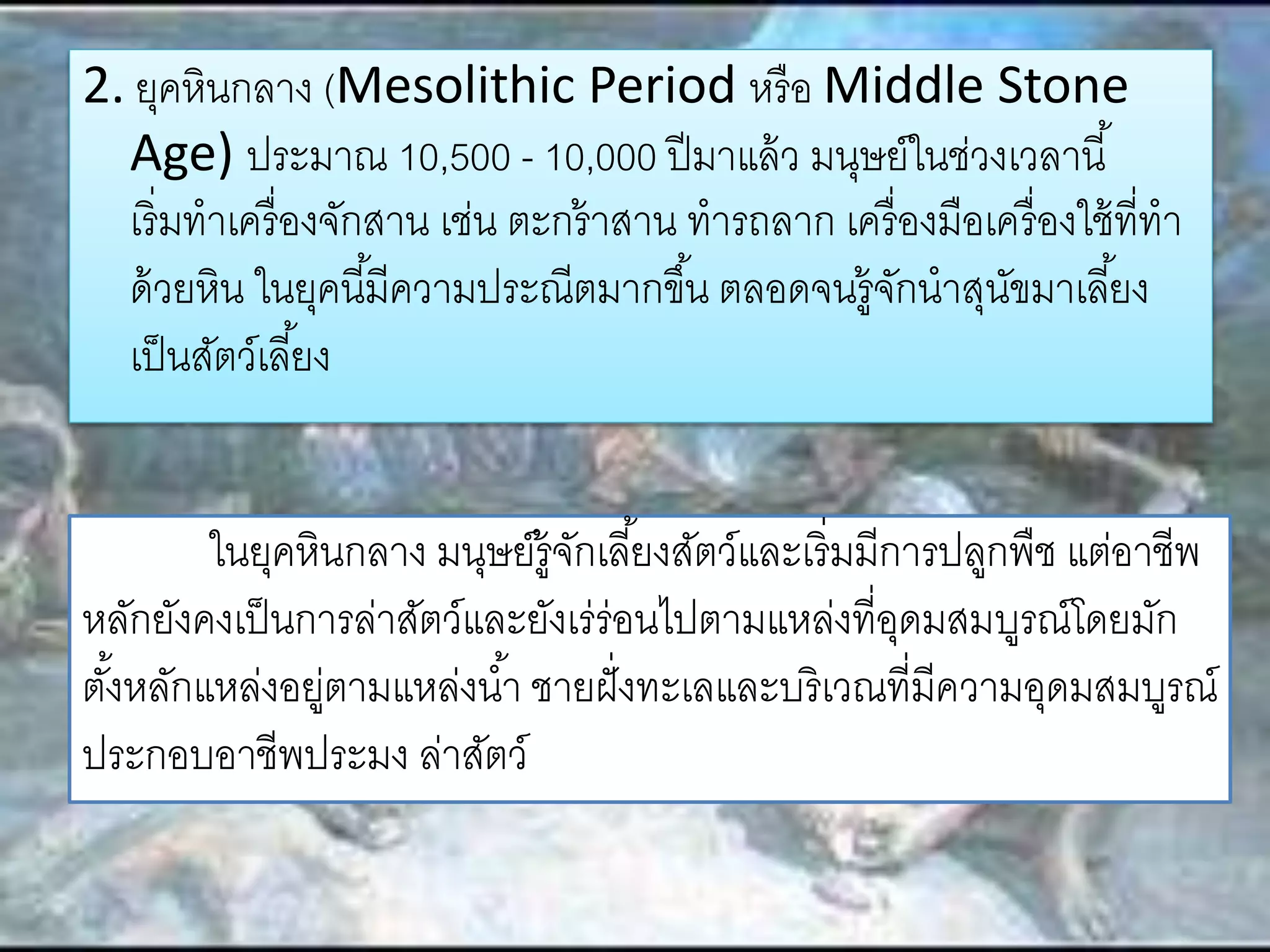2. ยุคหินกลาง (Mesolithic Period หรือ Middle Stone 
Age) ประมาณ 10,500 - 10,000 ปีมาแล้ว มนุษย์ในช่วงเวลานี้ 
เริ่มทาเครื่องจักสาน เช่น ตะกร้าสาน ทารถลาก เครื่องมือเครื่องใช้ที่ทา 
ด้วยหิน ในยุคนีมี้ความประณีตมากขึน้ ตลอดจนรู้จักนาสุนัขมาเลยี้ง 
เป็นสัตว์เลยี้ง 
ในยุคหินกลาง มนุษย์รู้จักเลีย้งสัตว์และเริ่มมีการปลูกพืช แต่อาชีพ 
หลักยังคงเป็นการล่าสัตว์และยังเร่ร่อนไปตามแหล่งที่อุดมสมบูรณ์โดยมัก 
ตัง้หลักแหล่งอยู่ตามแหล่งนา้ ชายฝั่งทะเลและบริเวณที่มีความอุดมสมบูรณ์ 
ประกอบอาชีพประมง ล่าสัตว์ 
 