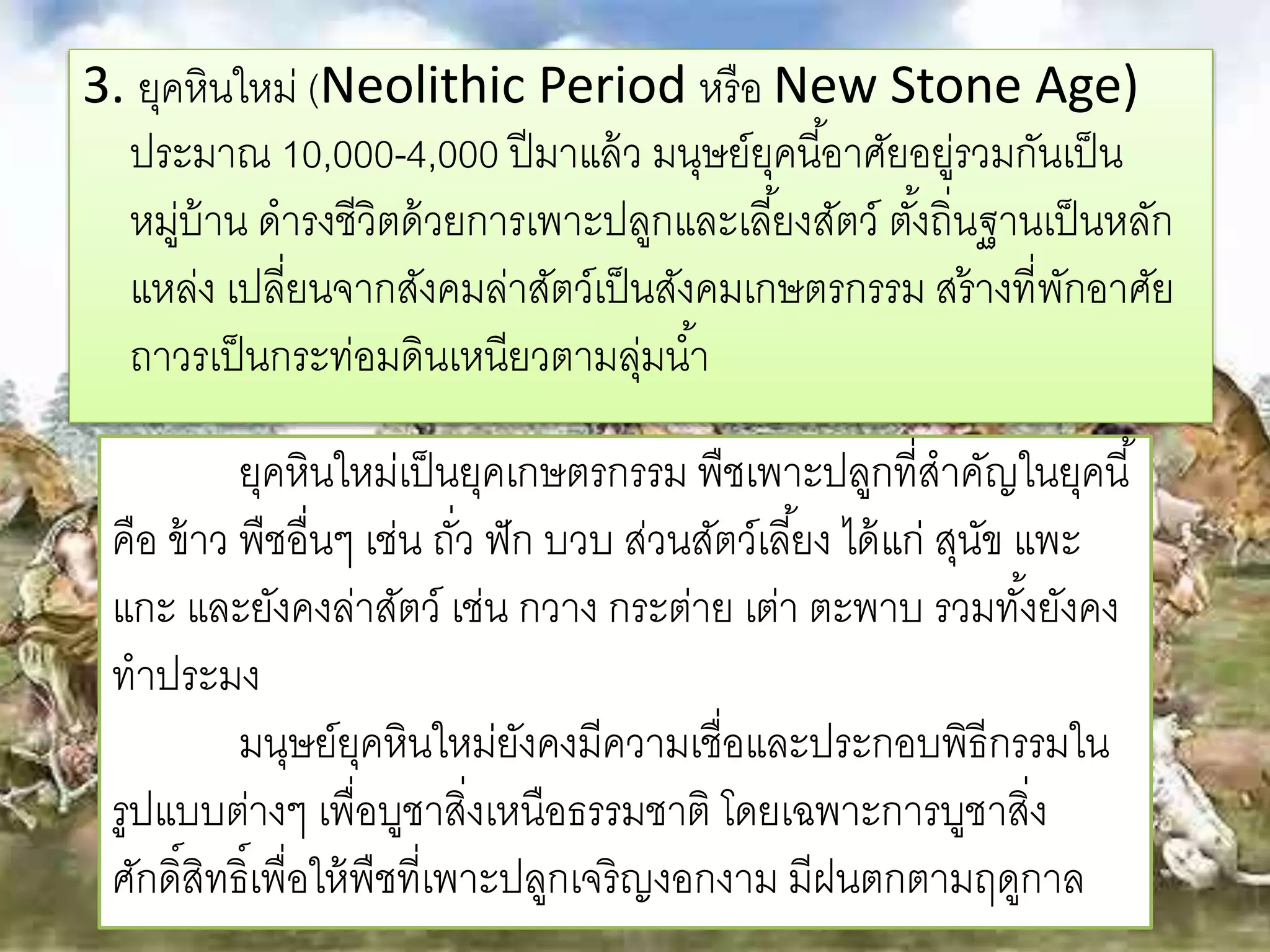 3. ยุคหินใหม่ (Neolithic Period หรือ New Stone Age) 
ประมาณ 10,000-4,000 ปีมาแล้ว มนุษย์ยุคนีอ้าศัยอยู่รวมกันเป็น 
หมู่บ้าน ดารงชีวิตด้วยการเพาะปลูกและเลยี้งสัตว์ตัง้ถิ่นฐานเป็นหลัก 
แหล่ง เปลี่ยนจากสังคมล่าสัตว์เป็นสังคมเกษตรกรรม สร้างที่พักอาศัย 
ถาวรเป็นกระท่อมดินเหนียวตามลุ่มนา้ 
ยุคหินใหม่เป็นยุคเกษตรกรรม พืชเพาะปลูกที่สาคัญในยุคนี้ 
คือ ข้าว พืชอื่นๆ เช่น ถวั่ ฟัก บวบ ส่วนสัตว์เลยี้ง ได้แก่ สุนัข แพะ 
แกะ และยังคงล่าสัตว์ เช่น กวาง กระต่าย เต่า ตะพาบ รวมทัง้ยังคง 
ทาประมง 
มนุษย์ยุคหินใหม่ยังคงมีความเชื่อและประกอบพิธีกรรมใน 
รูปแบบต่างๆ เพื่อบูชาสิ่งเหนือธรรมชาติ โดยเฉพาะการบูชาสิ่ง 
ศักดิ์สิทธิ์เพื่อให้พืชที่เพาะปลูกเจริญงอกงาม มีฝนตกตามฤดูกาล 
 
